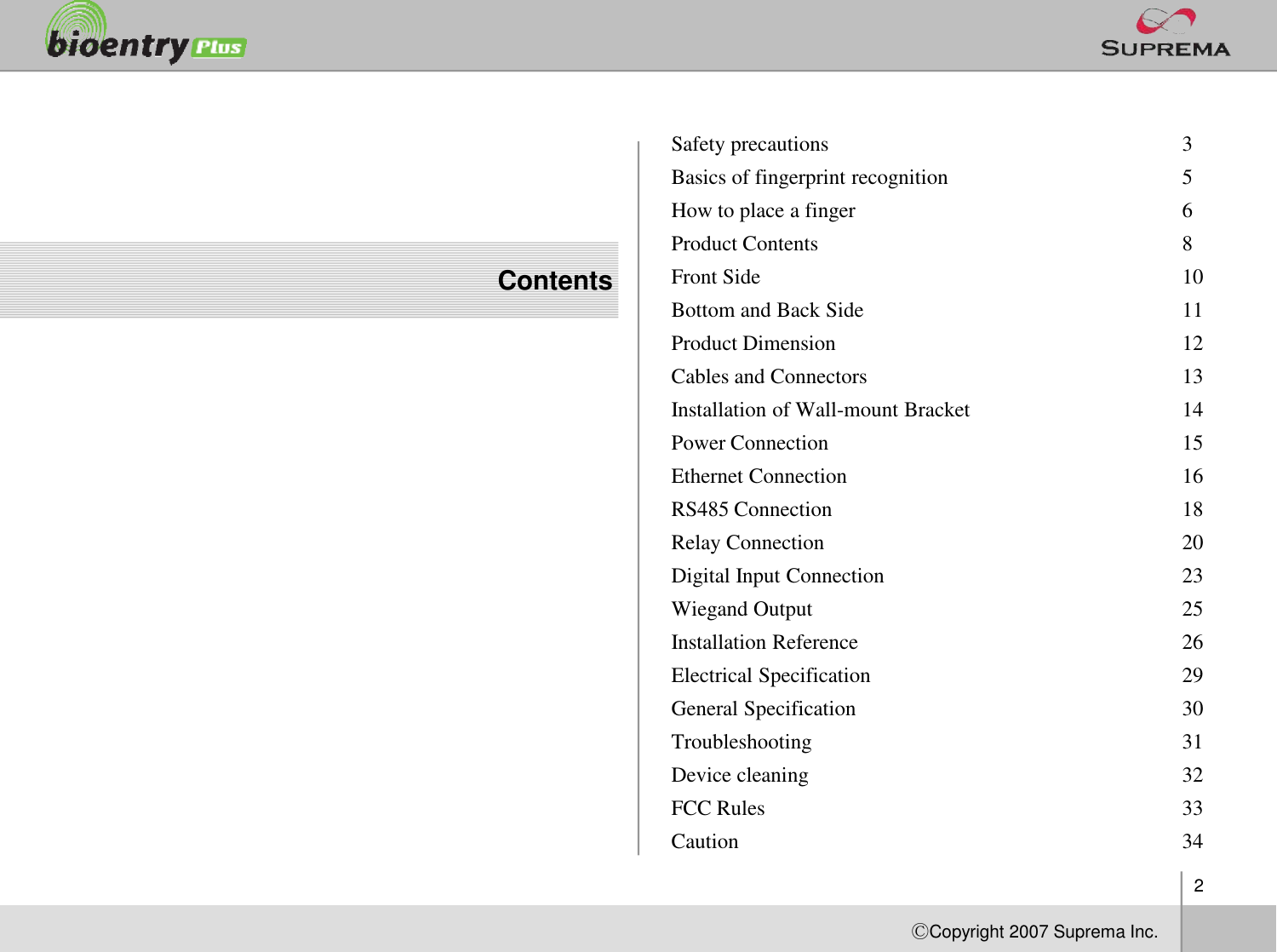 2ⒸCopyright 2007Suprema Inc.ContentsSafety precautions  3Basics of fingerprint recognition 5How to place a finger  6Product Contents  8Front Side  10Bottom and Back Side  11Product Dimension  12Cables and Connectors  13Installation of Wall-mount Bracket  14Power Connection  15Ethernet Connection  16RS485 Connection  18Relay Connection  20Digital Input Connection  23Wiegand Output  25Installation Reference  26Electrical Specification  29General Specification  30Troubleshooting  31Device cleaning  32FCC Rules 33Caution 34