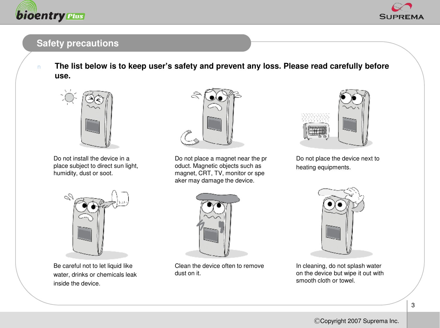 3ⒸCopyright 2007Suprema Inc.Safety precautionsnThe list below is to keep user’s safety and prevent any loss. Please read carefully before use.Do not install the device in a place subject to direct sun light, humidity, dust or soot.Do not place a magnet near the product. Magnetic objects such as magnet, CRT, TV, monitor or speaker may damage the device.Do not place the device next to heating equipments.Be careful not to let liquid like water, drinks or chemicals leak inside the device. Clean the device often to remove dust on it. In cleaning, do not splash water on the device but wipe it out with smooth cloth or towel. 