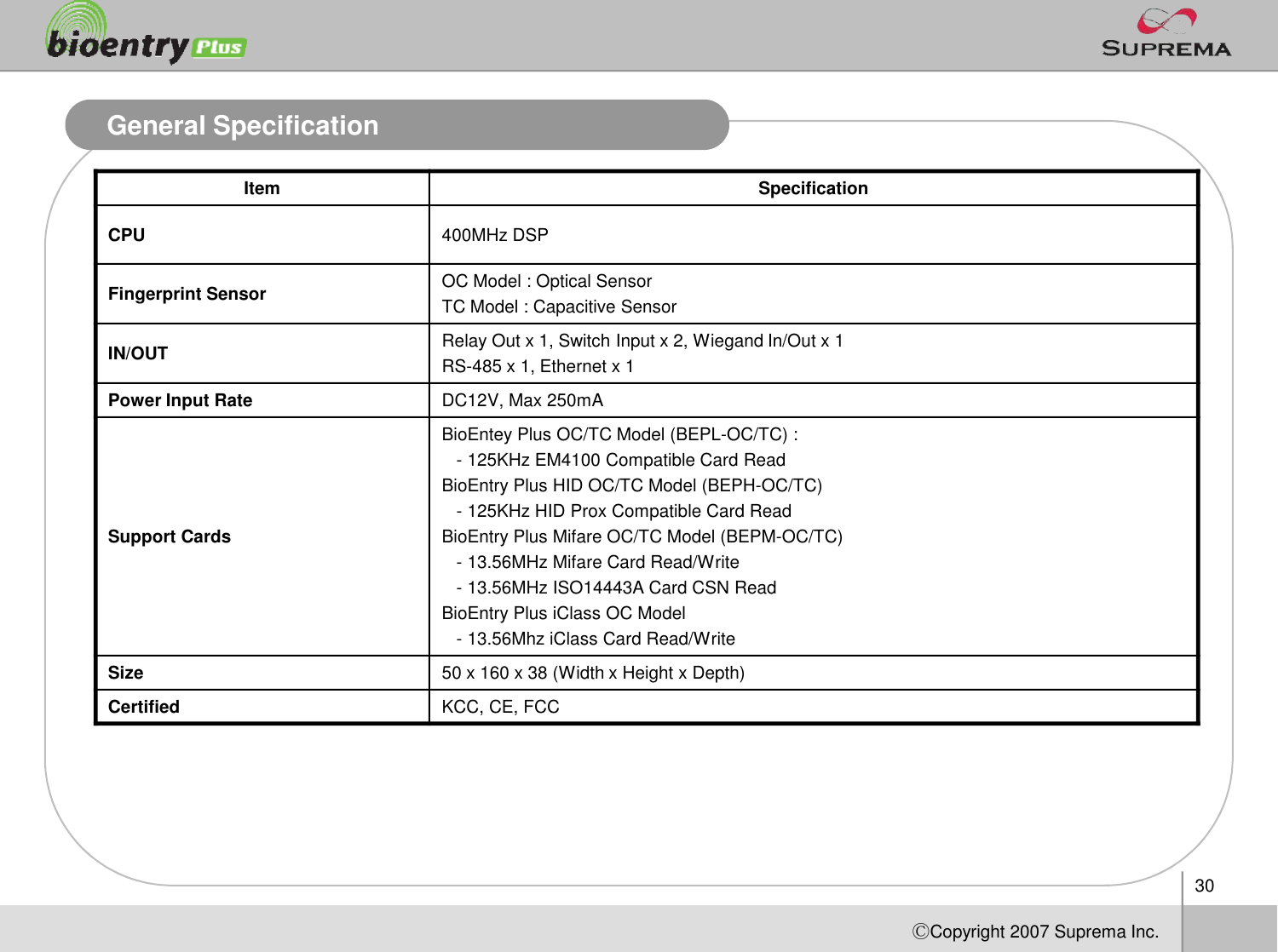 30ⒸCopyright 2007Suprema Inc.General SpecificationItem SpecificationCPU 400MHz DSPFingerprint Sensor OC Model : Optical SensorTC Model : Capacitive SensorIN/OUT Relay Out x 1, Switch Input x 2, Wiegand In/Out x 1 RS-485 x 1, Ethernet x 1Power Input Rate DC12V, Max 250mASupport CardsBioEnteyPlus OC/TC Model (BEPL-OC/TC) : -125KHz EM4100 Compatible Card ReadBioEntry Plus HID OC/TC Model (BEPH-OC/TC)-125KHz HID Prox Compatible Card Read  BioEntry Plus MifareOC/TC Model (BEPM-OC/TC)-13.56MHz MifareCard Read/Write-13.56MHz ISO14443A Card CSN Read  BioEntryPlus iClassOC Model-13.56Mhz iClassCard Read/Write Size 50 x 160 x 38 (Width x Height x Depth)Certified KCC, CE, FCC