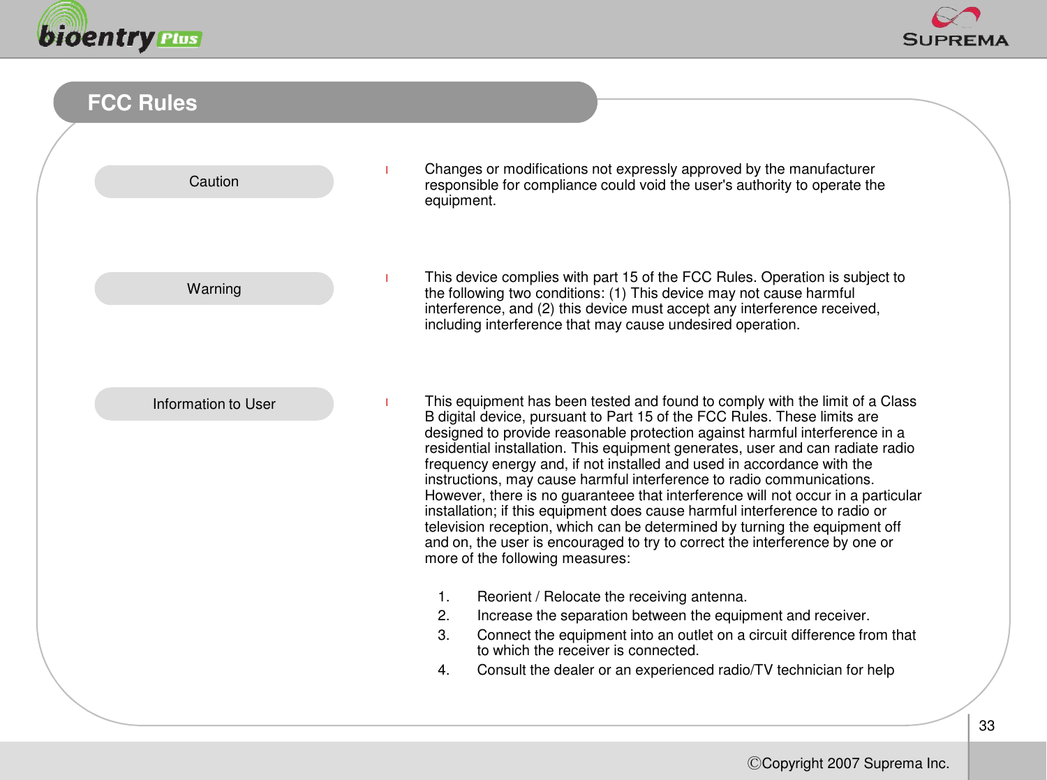 33ⒸCopyright 2007Suprema Inc.FCC RulesCautionWarningInformation to UserlChanges or modifications not expressly approved by the manufacturer responsible for compliance could void the user&apos;s authority to operate the equipment.lThis device complies with part 15 of the FCC Rules. Operation is subject to the following two conditions: (1) This device may not cause harmful interference, and (2) this device must accept any interference received, including interference that may cause undesired operation.lThis equipment has been tested and found to comply with the limit of a Class B digital device, pursuant to Part 15 of the FCC Rules. These limits are designed to provide reasonable protection against harmful interference in a residential installation. This equipment generates, user and can radiate radio frequency energy and, if not installed and used in accordance with the instructions, may cause harmful interference to radio communications. However, there is no guaranteee that interference will not occur in a particular installation; if this equipment does cause harmful interference to radio or television reception, which can be determined by turning the equipment off and on, the user is encouraged to try to correct the interference by one or more of the following measures:1. Reorient / Relocate the receiving antenna.2. Increase the separation between the equipment and receiver.3. Connect the equipment into an outlet on a circuit difference from that to which the receiver is connected.4. Consult the dealer or an experienced radio/TV technician for help
