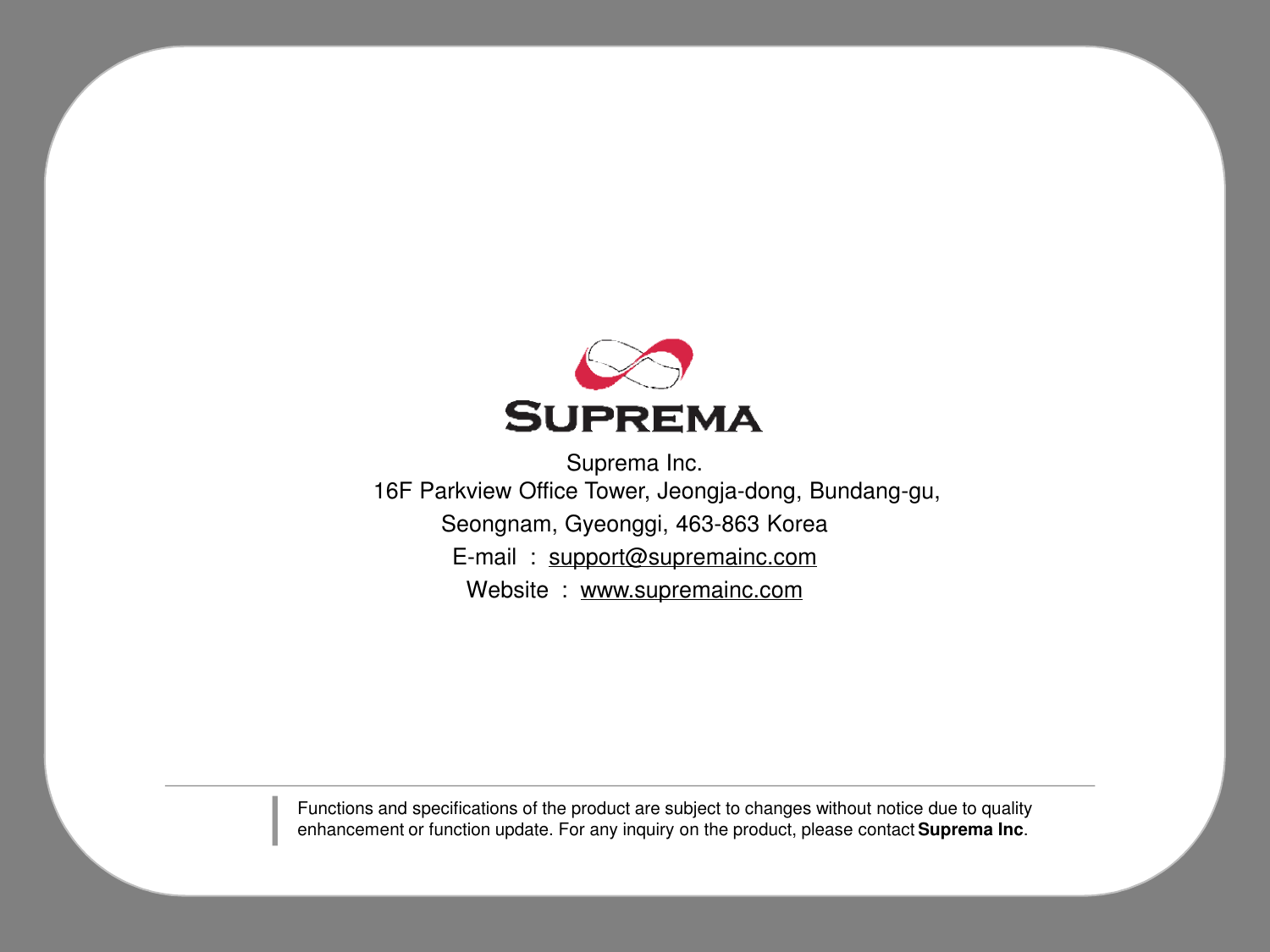 Suprema Inc.16F Parkview Office Tower, Jeongja-dong, Bundang-gu, Seongnam, Gyeonggi, 463-863 KoreaE-mail  :  support@supremainc.comWebsite  :  www.supremainc.comFunctions and specifications of the product are subject to changes without notice due to quality enhancement or function update. For any inquiry on the product, please contact Suprema Inc.