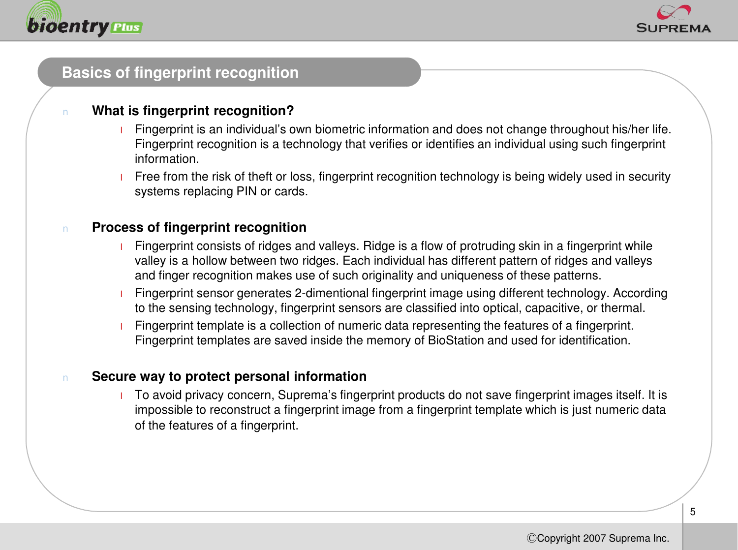 5ⒸCopyright 2007Suprema Inc.Basics of fingerprint recognitionnWhat is fingerprint recognition?lFingerprint is an individual’s own biometric information and does not change throughout his/her life. Fingerprint recognition is a technology that verifies or identifies an individual using such fingerprint information.lFree from the risk of theft or loss, fingerprint recognition technology is being widely used in security systems replacing PIN or cards. nProcess of fingerprint recognitionlFingerprint consists of ridges and valleys. Ridge is a flow of protruding skin in a fingerprint while valley is a hollow between two ridges. Each individual has different pattern of ridges and valleys and finger recognition makes use of such originality and uniqueness of these patterns.lFingerprint sensor generates 2-dimentional fingerprint image using different technology. According to the sensing technology, fingerprint sensors are classified into optical, capacitive, or thermal. lFingerprint template is a collection of numeric data representing the features of a fingerprint. Fingerprint templates are saved inside the memory of BioStation and used for identification. nSecure way to protect personal information lTo avoid privacy concern, Suprema’s fingerprint products do not save fingerprint images itself. It is impossible to reconstruct a fingerprint image from a fingerprint template which is just numeric data of the features of a fingerprint.