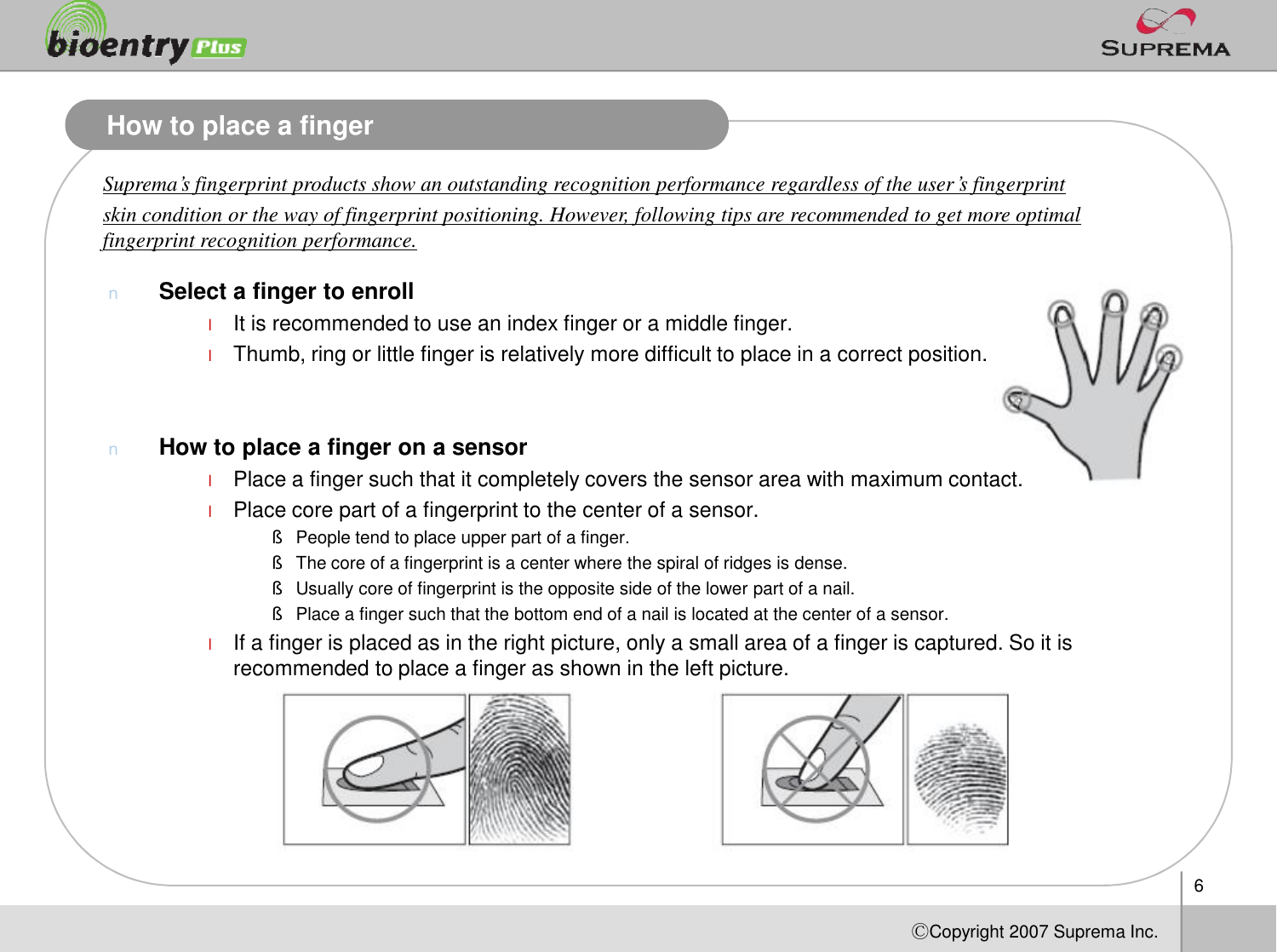 6ⒸCopyright 2007Suprema Inc.How to place a fingerSuprema’s fingerprint products show an outstanding recognition performance regardless of the user’s fingerprint skin condition or the way of fingerprint positioning. However, following tips are recommended to get more optimal fingerprint recognition performance.nSelect a finger to enrolllIt is recommended to use an index finger or a middle finger. lThumb, ring or little finger is relatively more difficult to place in a correct position.nHow to place a finger on a sensorlPlace a finger such that it completely covers the sensor area with maximum contact. lPlace core part of a fingerprint to the center of a sensor.§People tend to place upper part of a finger.§The core of a fingerprint is a center where the spiral of ridges is dense. §Usually core of fingerprint is the opposite side of the lower part of a nail. §Place a finger such that the bottom end of a nail is located at the center of a sensor.lIf a finger is placed as in the right picture, only a small area of a finger is captured. So it is recommended to place a finger as shown in the left picture. 