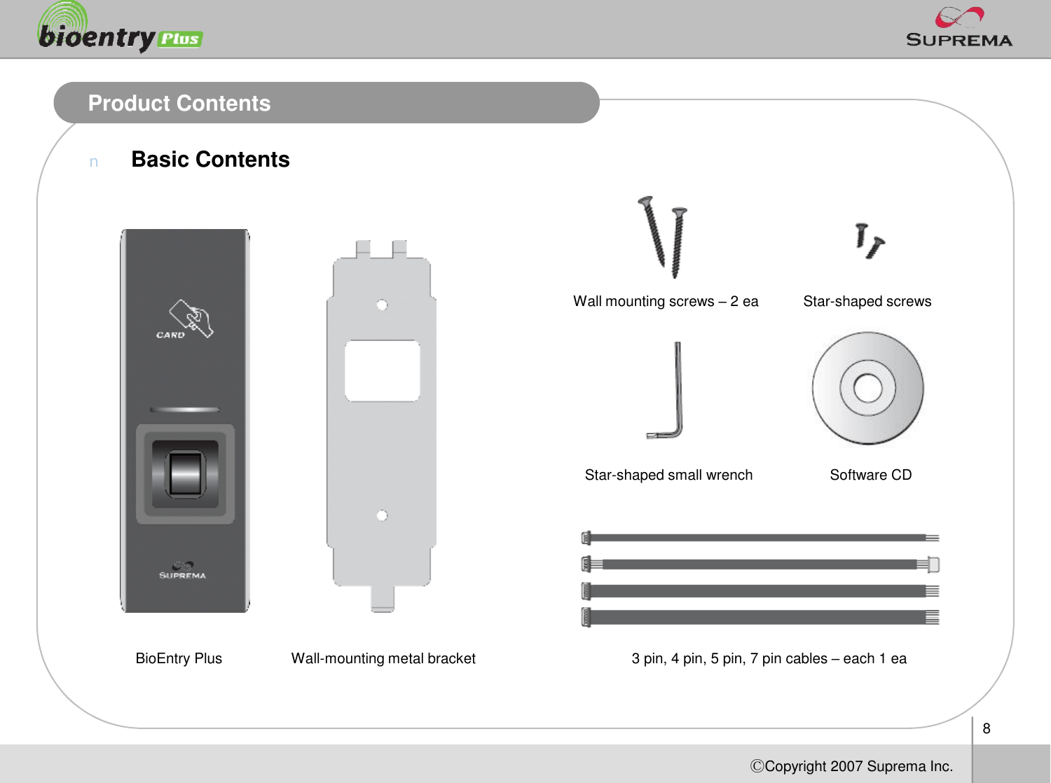 8ⒸCopyright 2007Suprema Inc.Product ContentsnBasic ContentsBioEntry Plus Wall-mounting metal bracketWall mounting screws –2 ea Star-shaped screwsStar-shaped small wrench3 pin, 4 pin, 5 pin, 7pincables –each1 eaSoftware CD