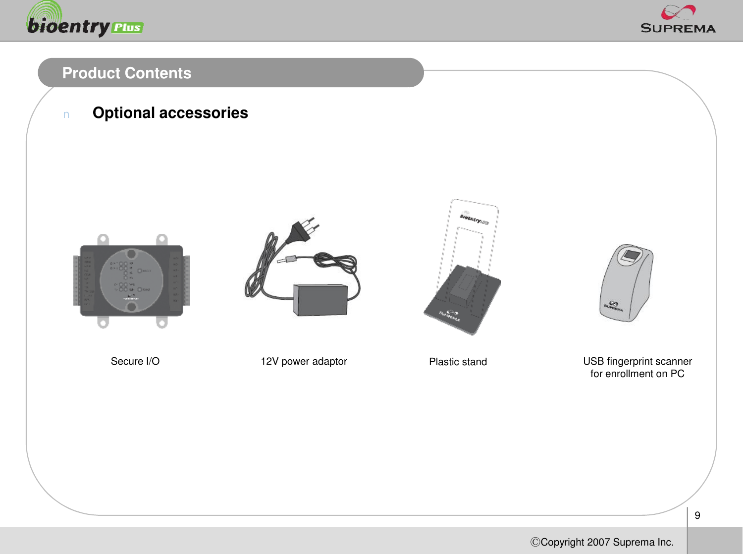 9ⒸCopyright 2007Suprema Inc.Product ContentsnOptional accessoriesUSB fingerprint scanner for enrollment on PC12V power adaptor Plastic standSecure I/O