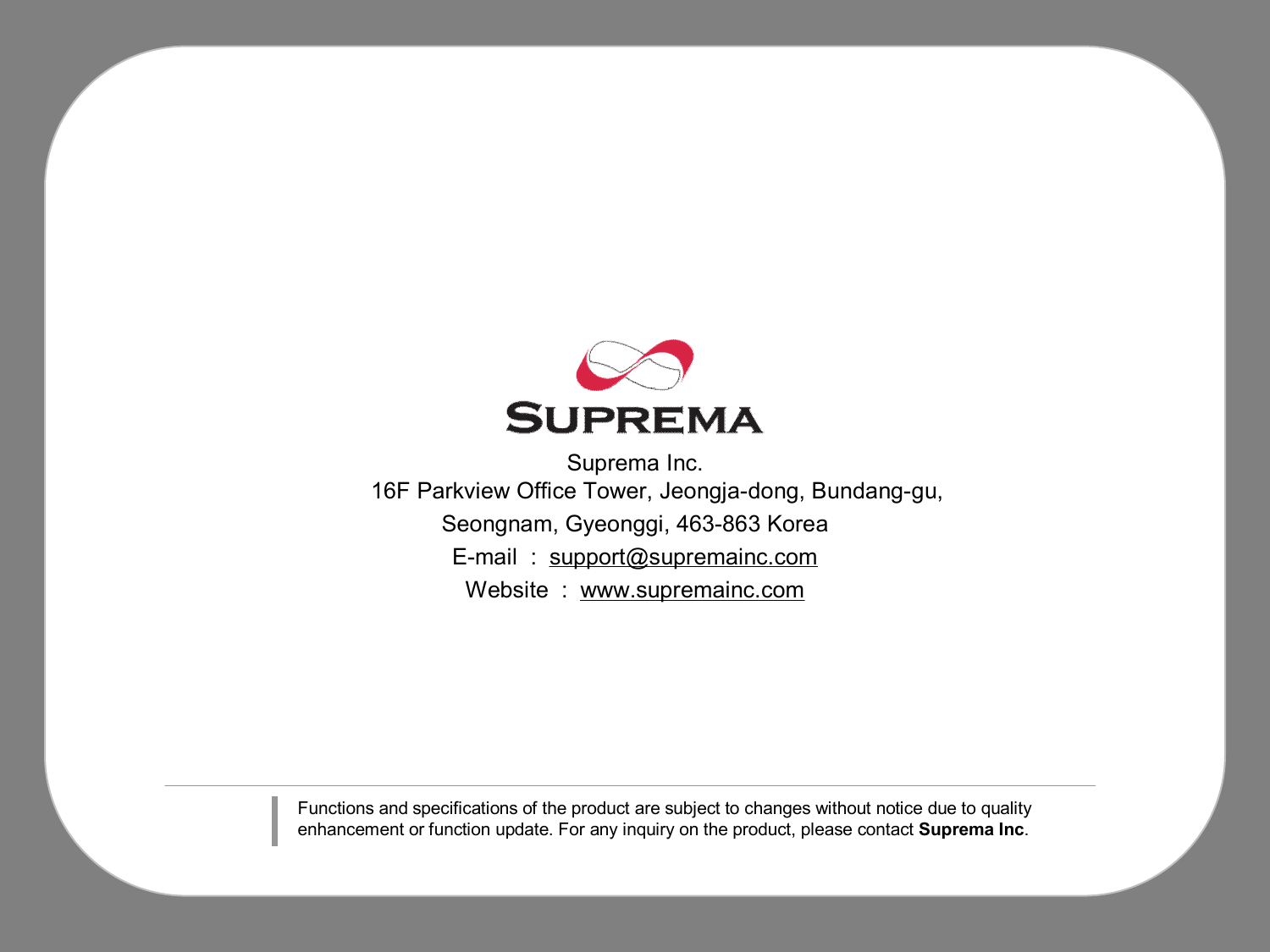 Suprema Inc.16F Parkview Office Tower, Jeongja-dong, Bundang-gu, Seongnam, Gyeonggi, 463-863 KoreaE-mail  :  support@supremainc.comWebsite  :  www.supremainc.comFunctions and specifications of the product are subject to changes without notice due to quality enhancement or function update. For any inquiry on the product, please contact Suprema Inc.