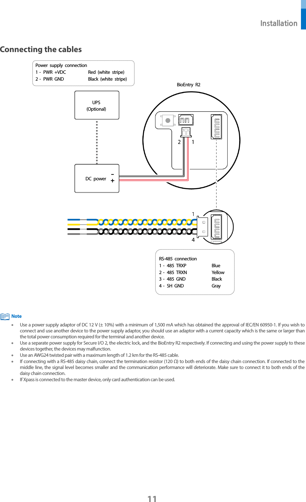 Installation 11 Connecting the cables •Use a power supply adaptor of DC 12 V (± 10%) with a minimum of 1,500 mA which has obtained the approval of IEC/EN 60950-1. If you wish to connect and use another device to the power supply adaptor, you should use an adaptor with a current capacity which is the same or larger than the total power consumption required for the terminal and another device. •Use a separate power supply for Secure I/O 2, the electric lock, and the BioEntry R2 respectively. If connecting and using the power supply to these devices together, the devices may malfunction. •Use an AWG24 twisted pair with a maximum length of 1.2 km for the RS-485 cable. •If connecting with a RS-485 daisy chain, connect the termination resistor (120 Ω) to both ends of the daisy chain connection. If connected to the middle line, the signal level becomes smaller and the communication performance will deteriorate. Make sure to connect it to both ends of the daisy chain connection. •If Xpass is connected to the master device, only card authentication can be used. Note BioEntry R2 UPS (Optional) DC power RS-485 connection 1 -  485 TRXP Blue 2 -  485 TRXN Yellow 3 -  485 GND Black 4 -  SH GND Gray Power supply connection 1 -  PWR +VDC Red (white  stripe) 2 -  PWR GND Black (white stripe) 