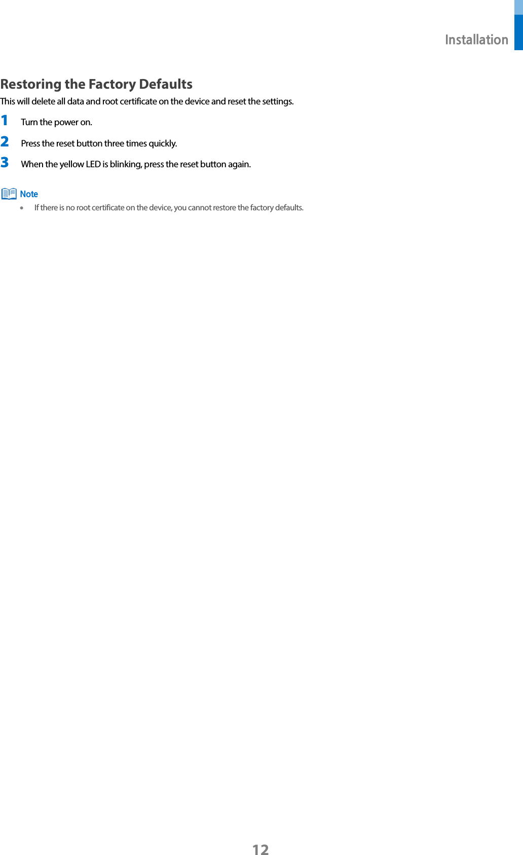 Installation 12 Restoring the Factory Defaults This will delete all data and root certificate on the device and reset the settings. 1 Turn the power on. 2 Press the reset button three times quickly. 3 When the yellow LED is blinking, press the reset button again. •If there is no root certificate on the device, you cannot restore the factory defaults. Note 