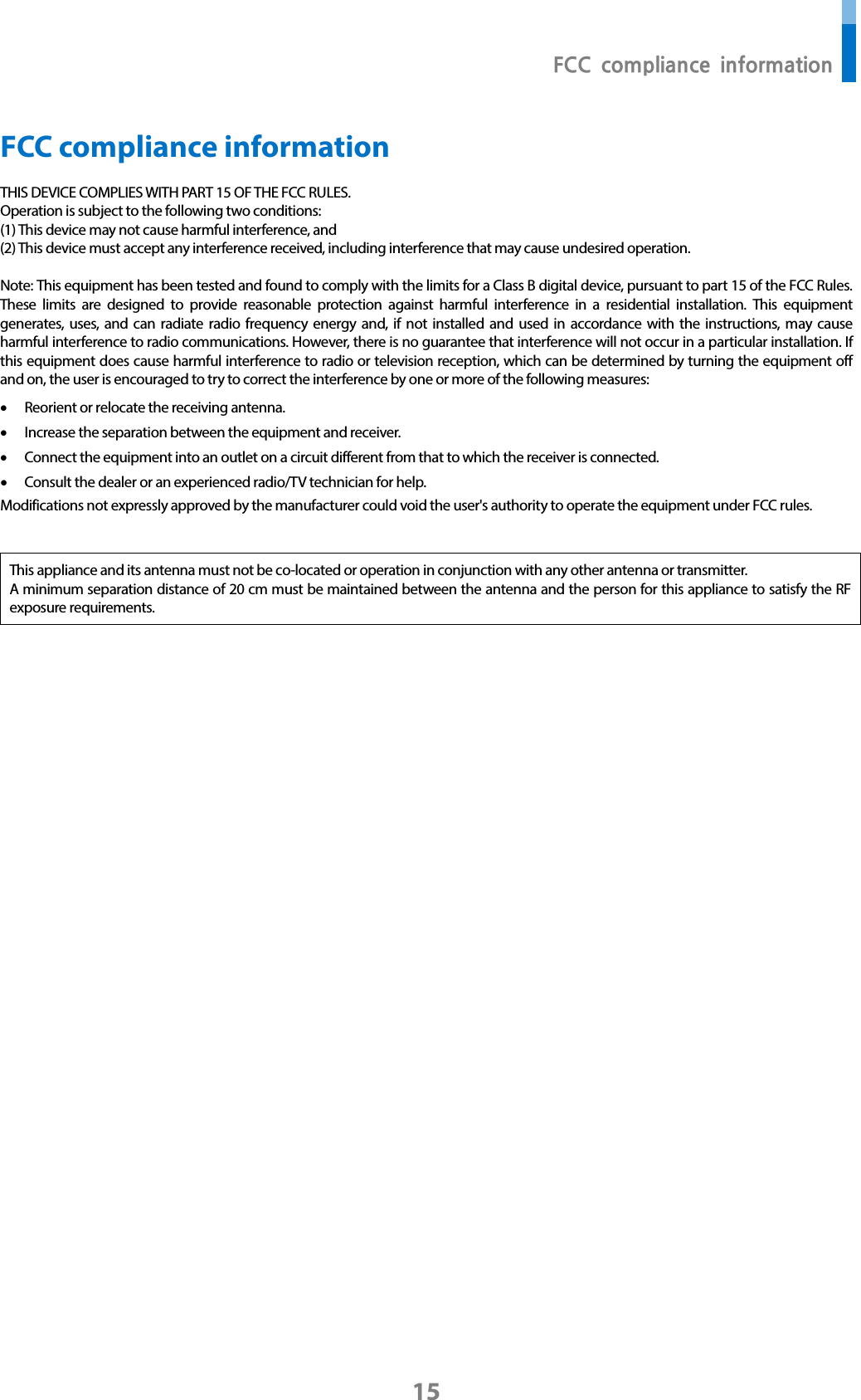  FCC compliance information 15 FCC compliance information THIS DEVICE COMPLIES WITH PART 15 OF THE FCC RULES.   Operation is subject to the following two conditions: (1) This device may not cause harmful interference, and (2) This device must accept any interference received, including interference that may cause undesired operation.  Note: This equipment has been tested and found to comply with the limits for a Class B digital device, pursuant to part 15 of the FCC Rules. These limits are designed to provide reasonable protection against harmful interference in a residential installation. This equipment generates, uses, and can radiate radio frequency energy and, if not installed and used in accordance with the instructions, may cause harmful interference to radio communications. However, there is no guarantee that interference will not occur in a particular installation. If this equipment does cause harmful interference to radio or television reception, which can be determined by turning the equipment off and on, the user is encouraged to try to correct the interference by one or more of the following measures: • Reorient or relocate the receiving antenna. • Increase the separation between the equipment and receiver. • Connect the equipment into an outlet on a circuit different from that to which the receiver is connected. • Consult the dealer or an experienced radio/TV technician for help. Modifications not expressly approved by the manufacturer could void the user&apos;s authority to operate the equipment under FCC rules.     This appliance and its antenna must not be co-located or operation in conjunction with any other antenna or transmitter. A minimum separation distance of 20 cm must be maintained between the antenna and the person for this appliance to satisfy the RF exposure requirements.        