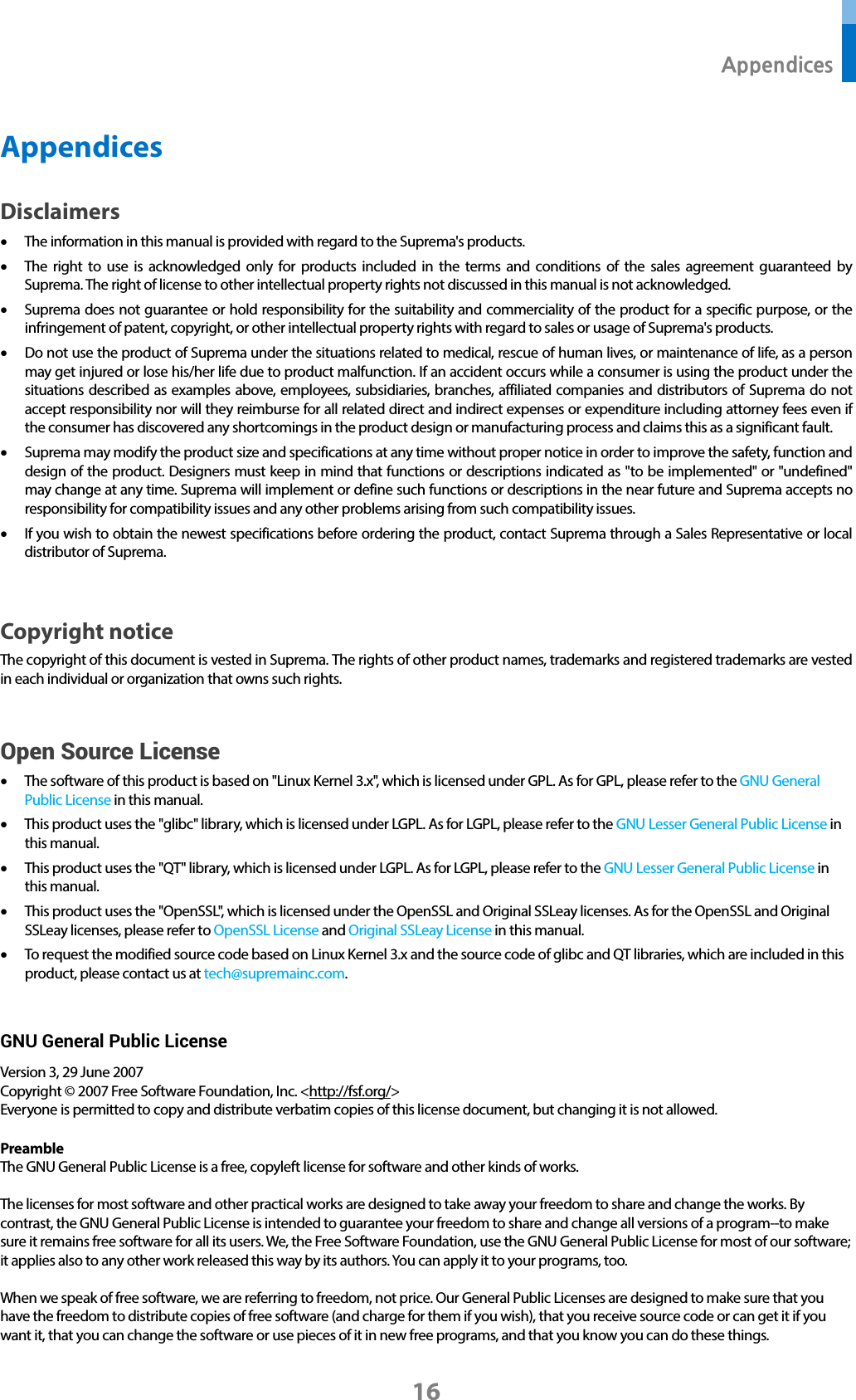  Appendices 16 Appendices Disclaimers • The information in this manual is provided with regard to the Suprema&apos;s products.   • The right to use is acknowledged only for products included in the terms and conditions of the sales agreement guaranteed by Suprema. The right of license to other intellectual property rights not discussed in this manual is not acknowledged.   • Suprema does not guarantee or hold responsibility for the suitability and commerciality of the product for a specific purpose, or the infringement of patent, copyright, or other intellectual property rights with regard to sales or usage of Suprema&apos;s products.   • Do not use the product of Suprema under the situations related to medical, rescue of human lives, or maintenance of life, as a person may get injured or lose his/her life due to product malfunction. If an accident occurs while a consumer is using the product under the situations described as examples above, employees, subsidiaries, branches, affiliated companies and distributors of Suprema do not accept responsibility nor will they reimburse for all related direct and indirect expenses or expenditure including attorney fees even if the consumer has discovered any shortcomings in the product design or manufacturing process and claims this as a significant fault.   • Suprema may modify the product size and specifications at any time without proper notice in order to improve the safety, function and design of the product. Designers must keep in mind that functions or descriptions indicated as &quot;to be implemented&quot; or &quot;undefined&quot; may change at any time. Suprema will implement or define such functions or descriptions in the near future and Suprema accepts no responsibility for compatibility issues and any other problems arising from such compatibility issues.   • If you wish to obtain the newest specifications before ordering the product, contact Suprema through a Sales Representative or local distributor of Suprema.    Copyright notice The copyright of this document is vested in Suprema. The rights of other product names, trademarks and registered trademarks are vested in each individual or organization that owns such rights.  Open Source License • The software of this product is based on &quot;Linux Kernel 3.x&quot;, which is licensed under GPL. As for GPL, please refer to the GNU General Public License in this manual.   • This product uses the &quot;glibc&quot; library, which is licensed under LGPL. As for LGPL, please refer to the GNU Lesser General Public License in this manual. • This product uses the &quot;QT&quot; library, which is licensed under LGPL. As for LGPL, please refer to the GNU Lesser General Public License in this manual. • This product uses the &quot;OpenSSL&quot;, which is licensed under the OpenSSL and Original SSLeay licenses. As for the OpenSSL and Original SSLeay licenses, please refer to OpenSSL License and Original SSLeay License in this manual. • To request the modified source code based on Linux Kernel 3.x and the source code of glibc and QT libraries, which are included in this product, please contact us at tech@supremainc.com.  GNU General Public License Version 3, 29 June 2007 Copyright © 2007 Free Software Foundation, Inc. &lt;http://fsf.org/&gt; Everyone is permitted to copy and distribute verbatim copies of this license document, but changing it is not allowed.  Preamble The GNU General Public License is a free, copyleft license for software and other kinds of works.  The licenses for most software and other practical works are designed to take away your freedom to share and change the works. By contrast, the GNU General Public License is intended to guarantee your freedom to share and change all versions of a program--to make sure it remains free software for all its users. We, the Free Software Foundation, use the GNU General Public License for most of our software; it applies also to any other work released this way by its authors. You can apply it to your programs, too.  When we speak of free software, we are referring to freedom, not price. Our General Public Licenses are designed to make sure that you have the freedom to distribute copies of free software (and charge for them if you wish), that you receive source code or can get it if you want it, that you can change the software or use pieces of it in new free programs, and that you know you can do these things.  