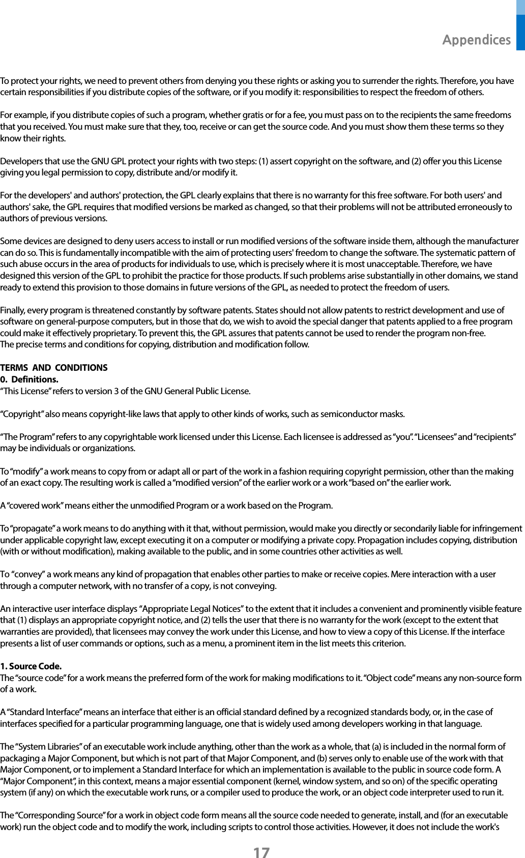  Appendices 17 To protect your rights, we need to prevent others from denying you these rights or asking you to surrender the rights. Therefore, you have certain responsibilities if you distribute copies of the software, or if you modify it: responsibilities to respect the freedom of others.  For example, if you distribute copies of such a program, whether gratis or for a fee, you must pass on to the recipients the same freedoms that you received. You must make sure that they, too, receive or can get the source code. And you must show them these terms so they know their rights.  Developers that use the GNU GPL protect your rights with two steps: (1) assert copyright on the software, and (2) offer you this License giving you legal permission to copy, distribute and/or modify it.  For the developers&apos; and authors&apos; protection, the GPL clearly explains that there is no warranty for this free software. For both users&apos; and authors&apos; sake, the GPL requires that modified versions be marked as changed, so that their problems will not be attributed erroneously to authors of previous versions.  Some devices are designed to deny users access to install or run modified versions of the software inside them, although the manufacturer can do so. This is fundamentally incompatible with the aim of protecting users&apos; freedom to change the software. The systematic pattern of such abuse occurs in the area of products for individuals to use, which is precisely where it is most unacceptable. Therefore, we have designed this version of the GPL to prohibit the practice for those products. If such problems arise substantially in other domains, we stand ready to extend this provision to those domains in future versions of the GPL, as needed to protect the freedom of users.  Finally, every program is threatened constantly by software patents. States should not allow patents to restrict development and use of software on general-purpose computers, but in those that do, we wish to avoid the special danger that patents applied to a free program could make it effectively proprietary. To prevent this, the GPL assures that patents cannot be used to render the program non-free. The precise terms and conditions for copying, distribution and modification follow.  TERMS AND CONDITIONS 0. Definitions. “This License” refers to version 3 of the GNU General Public License.  “Copyright” also means copyright-like laws that apply to other kinds of works, such as semiconductor masks.  “The Program” refers to any copyrightable work licensed under this License. Each licensee is addressed as “you”. “Licensees” and “recipients” may be individuals or organizations.  To “modify” a work means to copy from or adapt all or part of the work in a fashion requiring copyright permission, other than the making of an exact copy. The resulting work is called a “modified version” of the earlier work or a work “based on” the earlier work.  A “covered work” means either the unmodified Program or a work based on the Program.  To “propagate” a work means to do anything with it that, without permission, would make you directly or secondarily liable for infringement under applicable copyright law, except executing it on a computer or modifying a private copy. Propagation includes copying, distribution (with or without modification), making available to the public, and in some countries other activities as well.  To “convey” a work means any kind of propagation that enables other parties to make or receive copies. Mere interaction with a user through a computer network, with no transfer of a copy, is not conveying.  An interactive user interface displays “Appropriate Legal Notices” to the extent that it includes a convenient and prominently visible feature that (1) displays an appropriate copyright notice, and (2) tells the user that there is no warranty for the work (except to the extent that warranties are provided), that licensees may convey the work under this License, and how to view a copy of this License. If the interface presents a list of user commands or options, such as a menu, a prominent item in the list meets this criterion.  1. Source Code. The “source code” for a work means the preferred form of the work for making modifications to it. “Object code” means any non-source form of a work.  A “Standard Interface” means an interface that either is an official standard defined by a recognized standards body, or, in the case of interfaces specified for a particular programming language, one that is widely used among developers working in that language.  The “System Libraries” of an executable work include anything, other than the work as a whole, that (a) is included in the normal form of packaging a Major Component, but which is not part of that Major Component, and (b) serves only to enable use of the work with that Major Component, or to implement a Standard Interface for which an implementation is available to the public in source code form. A “Major Component”, in this context, means a major essential component (kernel, window system, and so on) of the specific operating system (if any) on which the executable work runs, or a compiler used to produce the work, or an object code interpreter used to run it.  The “Corresponding Source” for a work in object code form means all the source code needed to generate, install, and (for an executable work) run the object code and to modify the work, including scripts to control those activities. However, it does not include the work&apos;s 