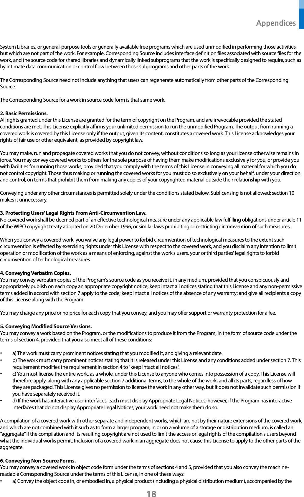  Appendices 18 System Libraries, or general-purpose tools or generally available free programs which are used unmodified in performing those activities but which are not part of the work. For example, Corresponding Source includes interface definition files associated with source files for the work, and the source code for shared libraries and dynamically linked subprograms that the work is specifically designed to require, such as by intimate data communication or control flow between those subprograms and other parts of the work.  The Corresponding Source need not include anything that users can regenerate automatically from other parts of the Corresponding Source.  The Corresponding Source for a work in source code form is that same work.  2. Basic Permissions. All rights granted under this License are granted for the term of copyright on the Program, and are irrevocable provided the stated conditions are met. This License explicitly affirms your unlimited permission to run the unmodified Program. The output from running a covered work is covered by this License only if the output, given its content, constitutes a covered work. This License acknowledges your rights of fair use or other equivalent, as provided by copyright law.  You may make, run and propagate covered works that you do not convey, without conditions so long as your license otherwise remains in force. You may convey covered works to others for the sole purpose of having them make modifications exclusively for you, or provide you with facilities for running those works, provided that you comply with the terms of this License in conveying all material for which you do not control copyright. Those thus making or running the covered works for you must do so exclusively on your behalf, under your direction and control, on terms that prohibit them from making any copies of your copyrighted material outside their relationship with you.  Conveying under any other circumstances is permitted solely under the conditions stated below. Sublicensing is not allowed; section 10 makes it unnecessary.  3. Protecting Users&apos; Legal Rights From Anti-Circumvention Law. No covered work shall be deemed part of an effective technological measure under any applicable law fulfilling obligations under article 11 of the WIPO copyright treaty adopted on 20 December 1996, or similar laws prohibiting or restricting circumvention of such measures.  When you convey a covered work, you waive any legal power to forbid circumvention of technological measures to the extent such circumvention is effected by exercising rights under this License with respect to the covered work, and you disclaim any intention to limit operation or modification of the work as a means of enforcing, against the work&apos;s users, your or third parties&apos; legal rights to forbid circumvention of technological measures.  4. Conveying Verbatim Copies. You may convey verbatim copies of the Program&apos;s source code as you receive it, in any medium, provided that you conspicuously and appropriately publish on each copy an appropriate copyright notice; keep intact all notices stating that this License and any non-permissive terms added in accord with section 7 apply to the code; keep intact all notices of the absence of any warranty; and give all recipients a copy of this License along with the Program.  You may charge any price or no price for each copy that you convey, and you may offer support or warranty protection for a fee.  5. Conveying Modified Source Versions. You may convey a work based on the Program, or the modifications to produce it from the Program, in the form of source code under the terms of section 4, provided that you also meet all of these conditions:  • a) The work must carry prominent notices stating that you modified it, and giving a relevant date. • b) The work must carry prominent notices stating that it is released under this License and any conditions added under section 7. This requirement modifies the requirement in section 4 to “keep intact all notices”. • c) You must license the entire work, as a whole, under this License to anyone who comes into possession of a copy. This License will therefore apply, along with any applicable section 7 additional terms, to the whole of the work, and all its parts, regardless of how they are packaged. This License gives no permission to license the work in any other way, but it does not invalidate such permission if you have separately received it. • d) If the work has interactive user interfaces, each must display Appropriate Legal Notices; however, if the Program has interactive interfaces that do not display Appropriate Legal Notices, your work need not make them do so.  A compilation of a covered work with other separate and independent works, which are not by their nature extensions of the covered work, and which are not combined with it such as to form a larger program, in or on a volume of a storage or distribution medium, is called an “aggregate” if the compilation and its resulting copyright are not used to limit the access or legal rights of the compilation&apos;s users beyond what the individual works permit. Inclusion of a covered work in an aggregate does not cause this License to apply to the other parts of the aggregate.  6. Conveying Non-Source Forms. You may convey a covered work in object code form under the terms of sections 4 and 5, provided that you also convey the machine-readable Corresponding Source under the terms of this License, in one of these ways: • a) Convey the object code in, or embodied in, a physical product (including a physical distribution medium), accompanied by the 