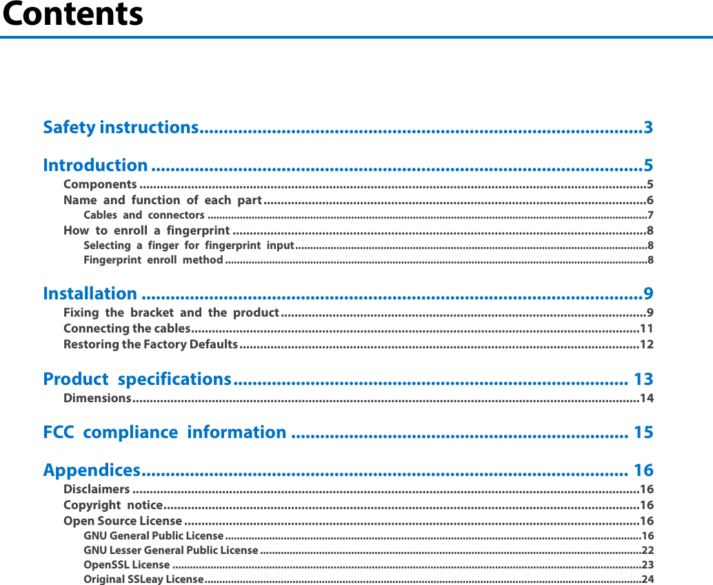 Contents     Safety instructions ............................................................................................ 3 Introduction ...................................................................................................... 5 Components ................................................................................................................................................... 5 Name and function of each part ............................................................................................................... 6 Cables and connectors ...................................................................................................................................................... 7 How to enroll a fingerprint ........................................................................................................................ 8 Selecting a finger for fingerprint input ........................................................................................................................ 8 Fingerprint enroll method ................................................................................................................................................ 8 Installation ........................................................................................................ 9 Fixing the bracket and the product .......................................................................................................... 9 Connecting the cables .................................................................................................................................. 11 Restoring the Factory Defaults .................................................................................................................... 12 Product specifications .................................................................................. 13 Dimensions ................................................................................................................................................... 14 FCC compliance information ...................................................................... 15 Appendices ..................................................................................................... 16 Disclaimers ................................................................................................................................................... 16 Copyright notice .......................................................................................................................................... 16 Open Source License .................................................................................................................................... 16 GNU General Public License ..............................................................................................................................................16 GNU Lesser General Public License ..................................................................................................................................22 OpenSSL License ................................................................................................................................................................23 Original SSLeay License .....................................................................................................................................................24    