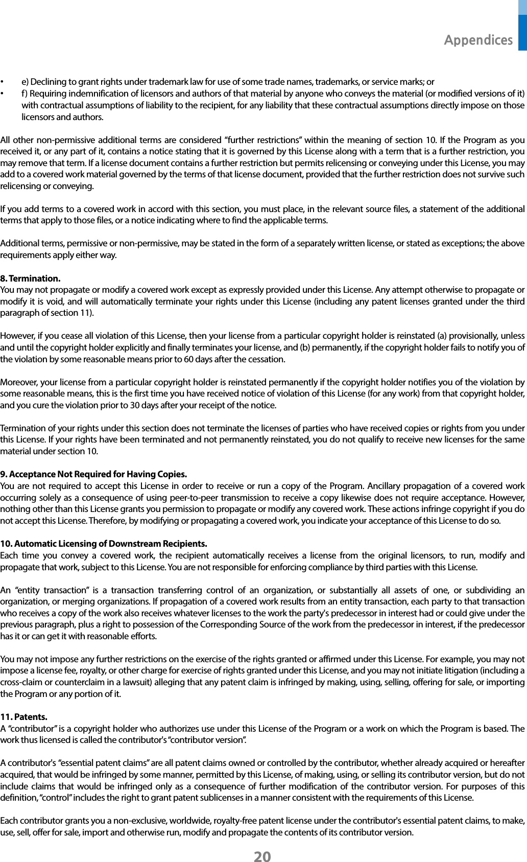  Appendices 20 • e) Declining to grant rights under trademark law for use of some trade names, trademarks, or service marks; or • f ) Requiring indemnification of licensors and authors of that material by anyone who conveys the material (or modified versions of it) with contractual assumptions of liability to the recipient, for any liability that these contractual assumptions directly impose on those licensors and authors.  All other non-permissive additional terms are considered “further restrictions” within the meaning of section 10. If the Program as you received it, or any part of it, contains a notice stating that it is governed by this License along with a term that is a further restriction, you may remove that term. If a license document contains a further restriction but permits relicensing or conveying under this License, you may add to a covered work material governed by the terms of that license document, provided that the further restriction does not survive such relicensing or conveying.  If you add terms to a covered work in accord with this section, you must place, in the relevant source files, a statement of the additional terms that apply to those files, or a notice indicating where to find the applicable terms.  Additional terms, permissive or non-permissive, may be stated in the form of a separately written license, or stated as exceptions; the above requirements apply either way.  8. Termination. You may not propagate or modify a covered work except as expressly provided under this License. Any attempt otherwise to propagate or modify it is void, and will automatically terminate your rights under this License (including any patent licenses granted under the third paragraph of section 11).  However, if you cease all violation of this License, then your license from a particular copyright holder is reinstated (a) provisionally, unless and until the copyright holder explicitly and finally terminates your license, and (b) permanently, if the copyright holder fails to notify you of the violation by some reasonable means prior to 60 days after the cessation.  Moreover, your license from a particular copyright holder is reinstated permanently if the copyright holder notifies you of the violation by some reasonable means, this is the first time you have received notice of violation of this License (for any work) from that copyright holder, and you cure the violation prior to 30 days after your receipt of the notice.  Termination of your rights under this section does not terminate the licenses of parties who have received copies or rights from you under this License. If your rights have been terminated and not permanently reinstated, you do not qualify to receive new licenses for the same material under section 10.  9. Acceptance Not Required for Having Copies. You are not required to accept this License in order to receive or run a copy of the Program. Ancillary propagation of a covered work occurring solely as a consequence of using peer-to-peer transmission to receive a copy likewise does not require acceptance. However, nothing other than this License grants you permission to propagate or modify any covered work. These actions infringe copyright if you do not accept this License. Therefore, by modifying or propagating a covered work, you indicate your acceptance of this License to do so.  10. Automatic Licensing of Downstream Recipients. Each time you convey a covered work, the recipient automatically receives a license from the original licensors, to run, modify and propagate that work, subject to this License. You are not responsible for enforcing compliance by third parties with this License.  An “entity transaction” is a transaction transferring control of an organization, or substantially all assets of one, or subdividing an organization, or merging organizations. If propagation of a covered work results from an entity transaction, each party to that transaction who receives a copy of the work also receives whatever licenses to the work the party&apos;s predecessor in interest had or could give under the previous paragraph, plus a right to possession of the Corresponding Source of the work from the predecessor in interest, if the predecessor has it or can get it with reasonable efforts.  You may not impose any further restrictions on the exercise of the rights granted or affirmed under this License. For example, you may not impose a license fee, royalty, or other charge for exercise of rights granted under this License, and you may not initiate litigation (including a cross-claim or counterclaim in a lawsuit) alleging that any patent claim is infringed by making, using, selling, offering for sale, or importing the Program or any portion of it.  11. Patents. A “contributor” is a copyright holder who authorizes use under this License of the Program or a work on which the Program is based. The work thus licensed is called the contributor&apos;s “contributor version”.  A contributor&apos;s “essential patent claims” are all patent claims owned or controlled by the contributor, whether already acquired or hereafter acquired, that would be infringed by some manner, permitted by this License, of making, using, or selling its contributor version, but do not include claims that would be infringed only as a consequence of further modification of the contributor version. For purposes of this definition, “control” includes the right to grant patent sublicenses in a manner consistent with the requirements of this License.  Each contributor grants you a non-exclusive, worldwide, royalty-free patent license under the contributor&apos;s essential patent claims, to make, use, sell, offer for sale, import and otherwise run, modify and propagate the contents of its contributor version. 