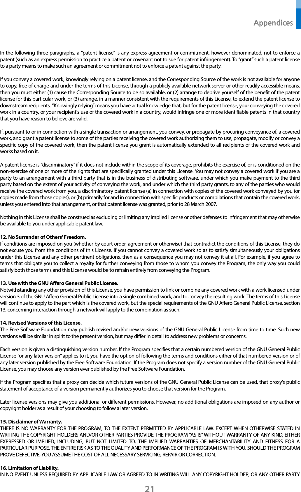  Appendices 21  In the following three paragraphs, a “patent license” is any express agreement or commitment, however denominated, not to enforce a patent (such as an express permission to practice a patent or covenant not to sue for patent infringement). To “grant” such a patent license to a party means to make such an agreement or commitment not to enforce a patent against the party.  If you convey a covered work, knowingly relying on a patent license, and the Corresponding Source of the work is not available for anyone to copy, free of charge and under the terms of this License, through a publicly available network server or other readily accessible means, then you must either (1) cause the Corresponding Source to be so available, or (2) arrange to deprive yourself of the benefit of the patent license for this particular work, or (3) arrange, in a manner consistent with the requirements of this License, to extend the patent license to downstream recipients. “Knowingly relying” means you have actual knowledge that, but for the patent license, your conveying the covered work in a country, or your recipient&apos;s use of the covered work in a country, would infringe one or more identifiable patents in that country that you have reason to believe are valid.  If, pursuant to or in connection with a single transaction or arrangement, you convey, or propagate by procuring conveyance of, a covered work, and grant a patent license to some of the parties receiving the covered work authorizing them to use, propagate, modify or convey a specific copy of the covered work, then the patent license you grant is automatically extended to all recipients of the covered work and works based on it.  A patent license is “discriminatory” if it does not include within the scope of its coverage, prohibits the exercise of, or is conditioned on the non-exercise of one or more of the rights that are specifically granted under this License. You may not convey a covered work if you are a party to an arrangement with a third party that is in the business of distributing software, under which you make payment to the third party based on the extent of your activity of conveying the work, and under which the third party grants, to any of the parties who would receive the covered work from you, a discriminatory patent license (a) in connection with copies of the covered work conveyed by you (or copies made from those copies), or (b) primarily for and in connection with specific products or compilations that contain the covered work, unless you entered into that arrangement, or that patent license was granted, prior to 28 March 2007.  Nothing in this License shall be construed as excluding or limiting any implied license or other defenses to infringement that may otherwise be available to you under applicable patent law.  12. No Surrender of Others&apos; Freedom. If conditions are imposed on you (whether by court order, agreement or otherwise) that contradict the conditions of this License, they do not excuse you from the conditions of this License. If you cannot convey a covered work so as to satisfy simultaneously your obligations under this License and any other pertinent obligations, then as a consequence you may not convey it at all. For example, if you agree to terms that obligate you to collect a royalty for further conveying from those to whom you convey the Program, the only way you could satisfy both those terms and this License would be to refrain entirely from conveying the Program.  13. Use with the GNU Affero General Public License. Notwithstanding any other provision of this License, you have permission to link or combine any covered work with a work licensed under version 3 of the GNU Affero General Public License into a single combined work, and to convey the resulting work. The terms of this License will continue to apply to the part which is the covered work, but the special requirements of the GNU Affero General Public License, section 13, concerning interaction through a network will apply to the combination as such.  14. Revised Versions of this License. The Free Software Foundation may publish revised and/or new versions of the GNU General Public License from time to time. Such new versions will be similar in spirit to the present version, but may differ in detail to address new problems or concerns.  Each version is given a distinguishing version number. If the Program specifies that a certain numbered version of the GNU General Public License “or any later version” applies to it, you have the option of following the terms and conditions either of that numbered version or of any later version published by the Free Software Foundation. If the Program does not specify a version number of the GNU General Public License, you may choose any version ever published by the Free Software Foundation.  If the Program specifies that a proxy can decide which future versions of the GNU General Public License can be used, that proxy&apos;s public statement of acceptance of a version permanently authorizes you to choose that version for the Program.  Later license versions may give you additional or different permissions. However, no additional obligations are imposed on any author or copyright holder as a result of your choosing to follow a later version.  15. Disclaimer of Warranty. THERE IS NO WARRANTY FOR THE PROGRAM, TO THE EXTENT PERMITTED BY APPLICABLE LAW. EXCEPT WHEN OTHERWISE STATED IN WRITING THE COPYRIGHT HOLDERS AND/OR OTHER PARTIES PROVIDE THE PROGRAM “AS IS” WITHOUT WARRANTY OF ANY KIND, EITHER EXPRESSED OR IMPLIED, INCLUDING, BUT NOT LIMITED TO, THE IMPLIED WARRANTIES OF MERCHANTABILITY AND FITNESS FOR A PARTICULAR PURPOSE. THE ENTIRE RISK AS TO THE QUALITY AND PERFORMANCE OF THE PROGRAM IS WITH YOU. SHOULD THE PROGRAM PROVE DEFECTIVE, YOU ASSUME THE COST OF ALL NECESSARY SERVICING, REPAIR OR CORRECTION.  16. Limitation of Liability. IN NO EVENT UNLESS REQUIRED BY APPLICABLE LAW OR AGREED TO IN WRITING WILL ANY COPYRIGHT HOLDER, OR ANY OTHER PARTY 