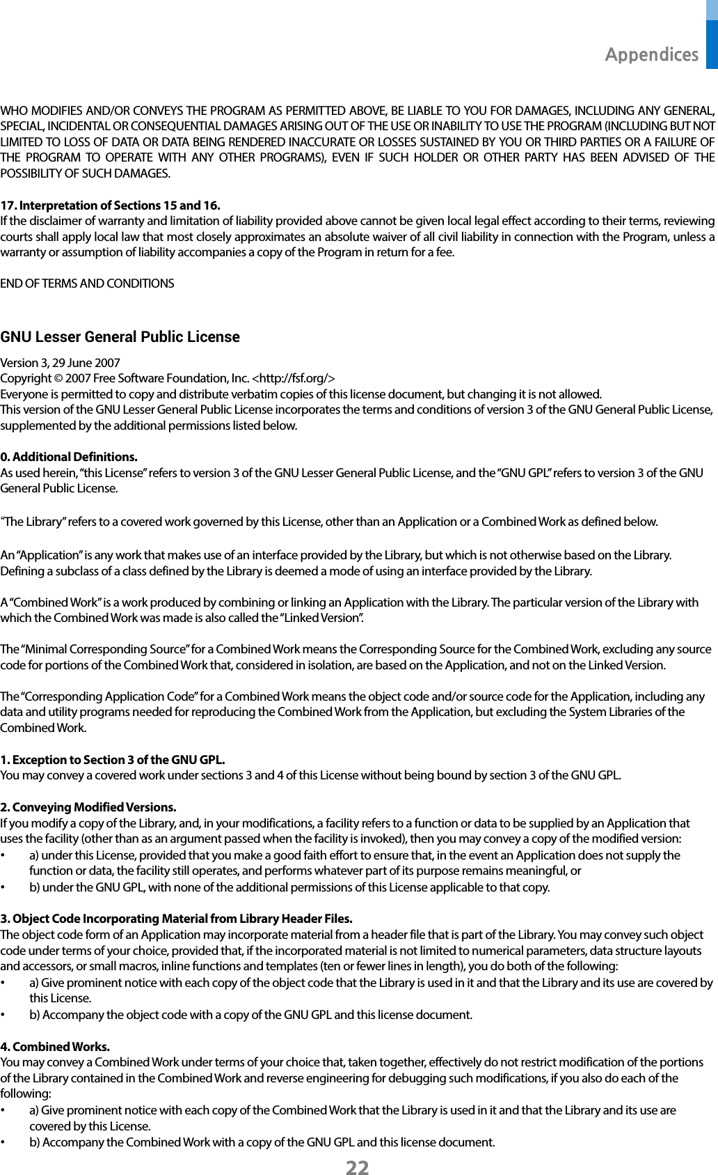  Appendices 22 WHO MODIFIES AND/OR CONVEYS THE PROGRAM AS PERMITTED ABOVE, BE LIABLE TO YOU FOR DAMAGES, INCLUDING ANY GENERAL, SPECIAL, INCIDENTAL OR CONSEQUENTIAL DAMAGES ARISING OUT OF THE USE OR INABILITY TO USE THE PROGRAM (INCLUDING BUT NOT LIMITED TO LOSS OF DATA OR DATA BEING RENDERED INACCURATE OR LOSSES SUSTAINED BY YOU OR THIRD PARTIES OR A FAILURE OF THE PROGRAM TO OPERATE WITH ANY OTHER PROGRAMS), EVEN IF SUCH HOLDER OR OTHER PARTY HAS BEEN ADVISED OF THE POSSIBILITY OF SUCH DAMAGES.  17. Interpretation of Sections 15 and 16. If the disclaimer of warranty and limitation of liability provided above cannot be given local legal effect according to their terms, reviewing courts shall apply local law that most closely approximates an absolute waiver of all civil liability in connection with the Program, unless a warranty or assumption of liability accompanies a copy of the Program in return for a fee.  END OF TERMS AND CONDITIONS  GNU Lesser General Public License   Version 3, 29 June 2007 Copyright © 2007 Free Software Foundation, Inc. &lt;http://fsf.org/&gt; Everyone is permitted to copy and distribute verbatim copies of this license document, but changing it is not allowed. This version of the GNU Lesser General Public License incorporates the terms and conditions of version 3 of the GNU General Public License, supplemented by the additional permissions listed below.  0. Additional Definitions. As used herein, “this License” refers to version 3 of the GNU Lesser General Public License, and the “GNU GPL” refers to version 3 of the GNU General Public License.  “The Library” refers to a covered work governed by this License, other than an Application or a Combined Work as defined below.  An “Application” is any work that makes use of an interface provided by the Library, but which is not otherwise based on the Library. Defining a subclass of a class defined by the Library is deemed a mode of using an interface provided by the Library.  A “Combined Work” is a work produced by combining or linking an Application with the Library. The particular version of the Library with which the Combined Work was made is also called the “Linked Version”.  The “Minimal Corresponding Source” for a Combined Work means the Corresponding Source for the Combined Work, excluding any source code for portions of the Combined Work that, considered in isolation, are based on the Application, and not on the Linked Version.  The “Corresponding Application Code” for a Combined Work means the object code and/or source code for the Application, including any data and utility programs needed for reproducing the Combined Work from the Application, but excluding the System Libraries of the Combined Work.  1. Exception to Section 3 of the GNU GPL. You may convey a covered work under sections 3 and 4 of this License without being bound by section 3 of the GNU GPL.  2. Conveying Modified Versions. If you modify a copy of the Library, and, in your modifications, a facility refers to a function or data to be supplied by an Application that uses the facility (other than as an argument passed when the facility is invoked), then you may convey a copy of the modified version: • a) under this License, provided that you make a good faith effort to ensure that, in the event an Application does not supply the function or data, the facility still operates, and performs whatever part of its purpose remains meaningful, or • b) under the GNU GPL, with none of the additional permissions of this License applicable to that copy.  3. Object Code Incorporating Material from Library Header Files. The object code form of an Application may incorporate material from a header file that is part of the Library. You may convey such object code under terms of your choice, provided that, if the incorporated material is not limited to numerical parameters, data structure layouts and accessors, or small macros, inline functions and templates (ten or fewer lines in length), you do both of the following: • a) Give prominent notice with each copy of the object code that the Library is used in it and that the Library and its use are covered by this License. • b) Accompany the object code with a copy of the GNU GPL and this license document.  4. Combined Works. You may convey a Combined Work under terms of your choice that, taken together, effectively do not restrict modification of the portions of the Library contained in the Combined Work and reverse engineering for debugging such modifications, if you also do each of the following: • a) Give prominent notice with each copy of the Combined Work that the Library is used in it and that the Library and its use are covered by this License. • b) Accompany the Combined Work with a copy of the GNU GPL and this license document. 