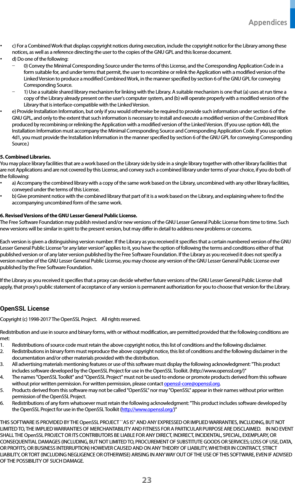  Appendices 23 • c) For a Combined Work that displays copyright notices during execution, include the copyright notice for the Library among these notices, as well as a reference directing the user to the copies of the GNU GPL and this license document. • d) Do one of the following: - 0) Convey the Minimal Corresponding Source under the terms of this License, and the Corresponding Application Code in a form suitable for, and under terms that permit, the user to recombine or relink the Application with a modified version of the Linked Version to produce a modified Combined Work, in the manner specified by section 6 of the GNU GPL for conveying Corresponding Source. - 1) Use a suitable shared library mechanism for linking with the Library. A suitable mechanism is one that (a) uses at run time a copy of the Library already present on the user&apos;s computer system, and (b) will operate properly with a modified version of the Library that is interface-compatible with the Linked Version. • e) Provide Installation Information, but only if you would otherwise be required to provide such information under section 6 of the GNU GPL, and only to the extent that such information is necessary to install and execute a modified version of the Combined Work produced by recombining or relinking the Application with a modified version of the Linked Version. (If you use option 4d0, the Installation Information must accompany the Minimal Corresponding Source and Corresponding Application Code. If you use option 4d1, you must provide the Installation Information in the manner specified by section 6 of the GNU GPL for conveying Corresponding Source.)  5. Combined Libraries. You may place library facilities that are a work based on the Library side by side in a single library together with other library facilities that are not Applications and are not covered by this License, and convey such a combined library under terms of your choice, if you do both of the following: • a) Accompany the combined library with a copy of the same work based on the Library, uncombined with any other library facilities, conveyed under the terms of this License. • b) Give prominent notice with the combined library that part of it is a work based on the Library, and explaining where to find the accompanying uncombined form of the same work.  6. Revised Versions of the GNU Lesser General Public License. The Free Software Foundation may publish revised and/or new versions of the GNU Lesser General Public License from time to time. Such new versions will be similar in spirit to the present version, but may differ in detail to address new problems or concerns.  Each version is given a distinguishing version number. If the Library as you received it specifies that a certain numbered version of the GNU Lesser General Public License “or any later version” applies to it, you have the option of following the terms and conditions either of that published version or of any later version published by the Free Software Foundation. If the Library as you received it does not specify a version number of the GNU Lesser General Public License, you may choose any version of the GNU Lesser General Public License ever published by the Free Software Foundation.  If the Library as you received it specifies that a proxy can decide whether future versions of the GNU Lesser General Public License shall apply, that proxy&apos;s public statement of acceptance of any version is permanent authorization for you to choose that version for the Library.  OpenSSL License Copyright (c) 1998-2017 The OpenSSL Project.    All rights reserved.  Redistribution and use in source and binary forms, with or without modification, are permitted provided that the following conditions are met: 1. Redistributions of source code must retain the above copyright notice, this list of conditions and the following disclaimer.   2. Redistributions in binary form must reproduce the above copyright notice, this list of conditions and the following disclaimer in the documentation and/or other materials provided with the distribution. 3. All advertising materials mentioning features or use of this software must display the following acknowledgment: &quot;This product includes software developed by the OpenSSL Project for use in the OpenSSL Toolkit. (http://www.openssl.org/)&quot; 4. The names &quot;OpenSSL Toolkit&quot; and &quot;OpenSSL Project&quot; must not be used to endorse or promote products derived from this software without prior written permission. For written permission, please contact openssl-core@openssl.org. 5. Products derived from this software may not be called &quot;OpenSSL&quot; nor may &quot;OpenSSL&quot; appear in their names without prior written permission of the OpenSSL Project. 6. Redistributions of any form whatsoever must retain the following acknowledgment: &quot;This product includes software developed by the OpenSSL Project for use in the OpenSSL Toolkit (http://www.openssl.org/)&quot;    THIS SOFTWARE IS PROVIDED BY THE OpenSSL PROJECT ``AS IS&apos;&apos; AND ANY EXPRESSED OR IMPLIED WARRANTIES, INCLUDING, BUT NOT LIMITED TO, THE IMPLIED WARRANTIES OF MERCHANTABILITY AND FITNESS FOR A PARTICULAR PURPOSE ARE DISCLAIMED.    IN NO EVENT SHALL THE OpenSSL PROJECT OR ITS CONTRIBUTORS BE LIABLE FOR ANY DIRECT, INDIRECT, INCIDENTAL, SPECIAL, EXEMPLARY, OR CONSEQUENTIAL DAMAGES (INCLUDING, BUT NOT LIMITED TO, PROCUREMENT OF SUBSTITUTE GOODS OR SERVICES; LOSS OF USE, DATA, OR PROFITS; OR BUSINESS INTERRUPTION) HOWEVER CAUSED AND ON ANY THEORY OF LIABILITY, WHETHER IN CONTRACT, STRICT LIABILITY, OR TORT (INCLUDING NEGLIGENCE OR OTHERWISE) ARISING IN ANY WAY OUT OF THE USE OF THIS SOFTWARE, EVEN IF ADVISED OF THE POSSIBILITY OF SUCH DAMAGE.  