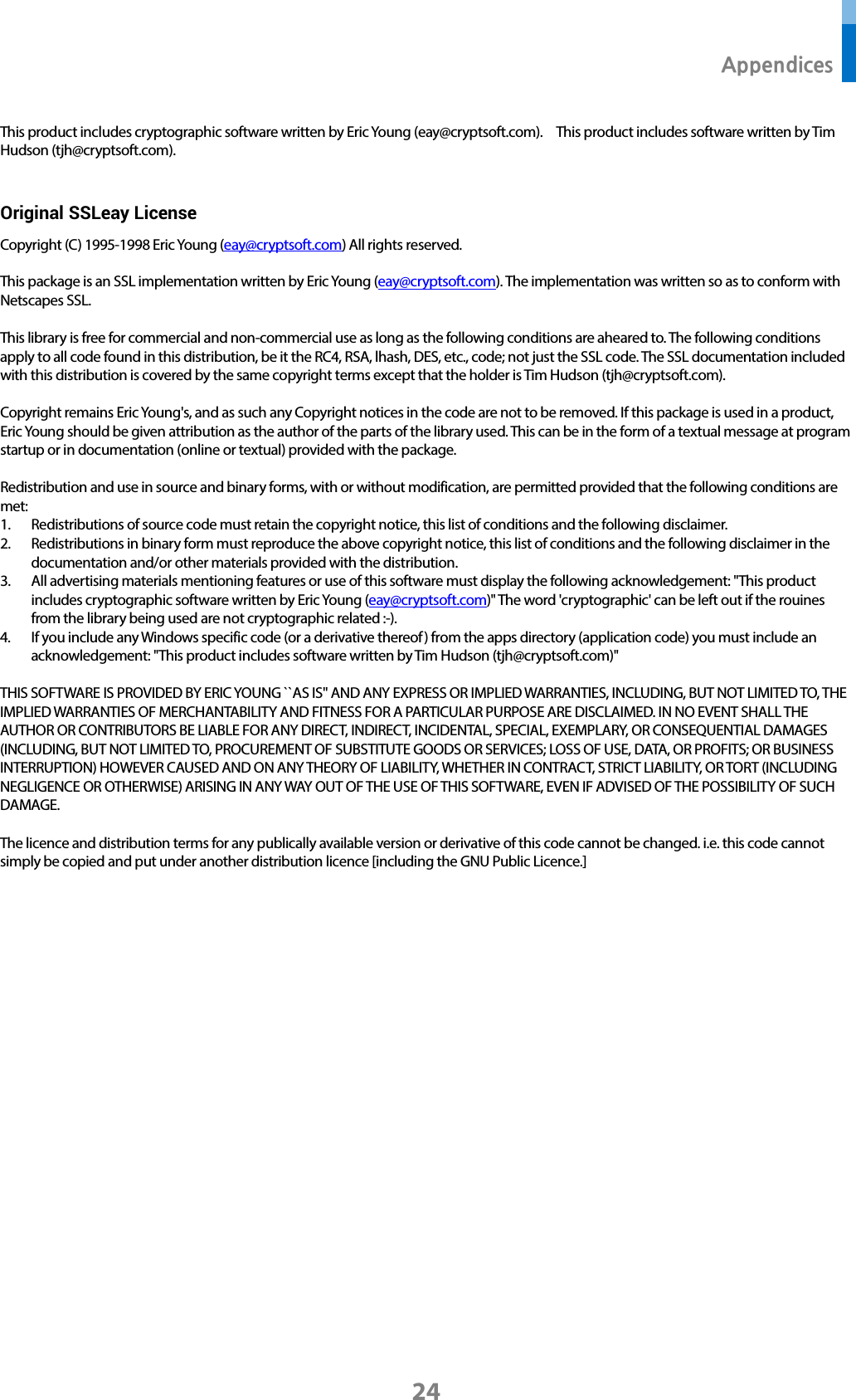  Appendices 24 This product includes cryptographic software written by Eric Young (eay@cryptsoft.com).    This product includes software written by Tim Hudson (tjh@cryptsoft.com).    Original SSLeay License Copyright (C) 1995-1998 Eric Young (eay@cryptsoft.com) All rights reserved.  This package is an SSL implementation written by Eric Young (eay@cryptsoft.com). The implementation was written so as to conform with Netscapes SSL.  This library is free for commercial and non-commercial use as long as the following conditions are aheared to. The following conditions apply to all code found in this distribution, be it the RC4, RSA, lhash, DES, etc., code; not just the SSL code. The SSL documentation included with this distribution is covered by the same copyright terms except that the holder is Tim Hudson (tjh@cryptsoft.com).  Copyright remains Eric Young&apos;s, and as such any Copyright notices in the code are not to be removed. If this package is used in a product, Eric Young should be given attribution as the author of the parts of the library used. This can be in the form of a textual message at program startup or in documentation (online or textual) provided with the package.  Redistribution and use in source and binary forms, with or without modification, are permitted provided that the following conditions are met: 1. Redistributions of source code must retain the copyright notice, this list of conditions and the following disclaimer. 2. Redistributions in binary form must reproduce the above copyright notice, this list of conditions and the following disclaimer in the documentation and/or other materials provided with the distribution. 3. All advertising materials mentioning features or use of this software must display the following acknowledgement: &quot;This product includes cryptographic software written by Eric Young (eay@cryptsoft.com)&quot; The word &apos;cryptographic&apos; can be left out if the rouines from the library being used are not cryptographic related :-). 4. If you include any Windows specific code (or a derivative thereof) from the apps directory (application code) you must include an acknowledgement: &quot;This product includes software written by Tim Hudson (tjh@cryptsoft.com)&quot;  THIS SOFTWARE IS PROVIDED BY ERIC YOUNG ``AS IS&apos;&apos; AND ANY EXPRESS OR IMPLIED WARRANTIES, INCLUDING, BUT NOT LIMITED TO, THE IMPLIED WARRANTIES OF MERCHANTABILITY AND FITNESS FOR A PARTICULAR PURPOSE ARE DISCLAIMED. IN NO EVENT SHALL THE AUTHOR OR CONTRIBUTORS BE LIABLE FOR ANY DIRECT, INDIRECT, INCIDENTAL, SPECIAL, EXEMPLARY, OR CONSEQUENTIAL DAMAGES (INCLUDING, BUT NOT LIMITED TO, PROCUREMENT OF SUBSTITUTE GOODS OR SERVICES; LOSS OF USE, DATA, OR PROFITS; OR BUSINESS INTERRUPTION) HOWEVER CAUSED AND ON ANY THEORY OF LIABILITY, WHETHER IN CONTRACT, STRICT LIABILITY, OR TORT (INCLUDING NEGLIGENCE OR OTHERWISE) ARISING IN ANY WAY OUT OF THE USE OF THIS SOFTWARE, EVEN IF ADVISED OF THE POSSIBILITY OF SUCH DAMAGE.  The licence and distribution terms for any publically available version or derivative of this code cannot be changed. i.e. this code cannot simply be copied and put under another distribution licence [including the GNU Public Licence.]        