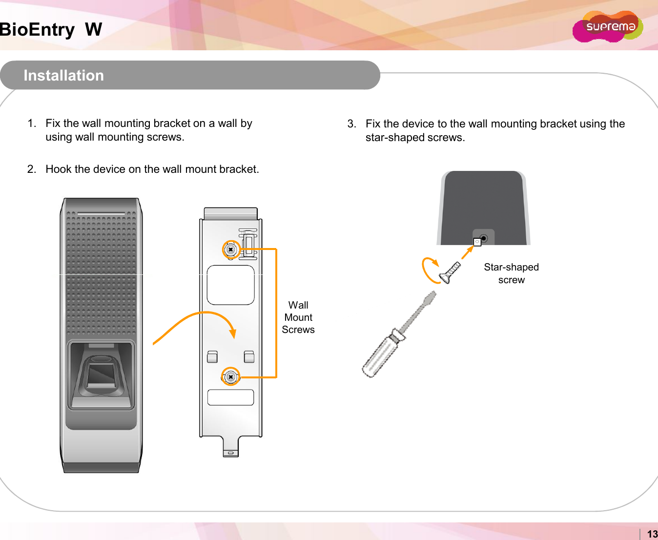 BioEntry  WInstallation1. Fix the wall mounting bracket on a wall by using wall mounting screws.2. Hook the device on the wall mount bracket.3. Fix the device to the wall mounting bracket using thestar-shaped screws.Star-shaped screwCopyright 2007 Suprema Inc. 13Wall Mount Screwsscrew