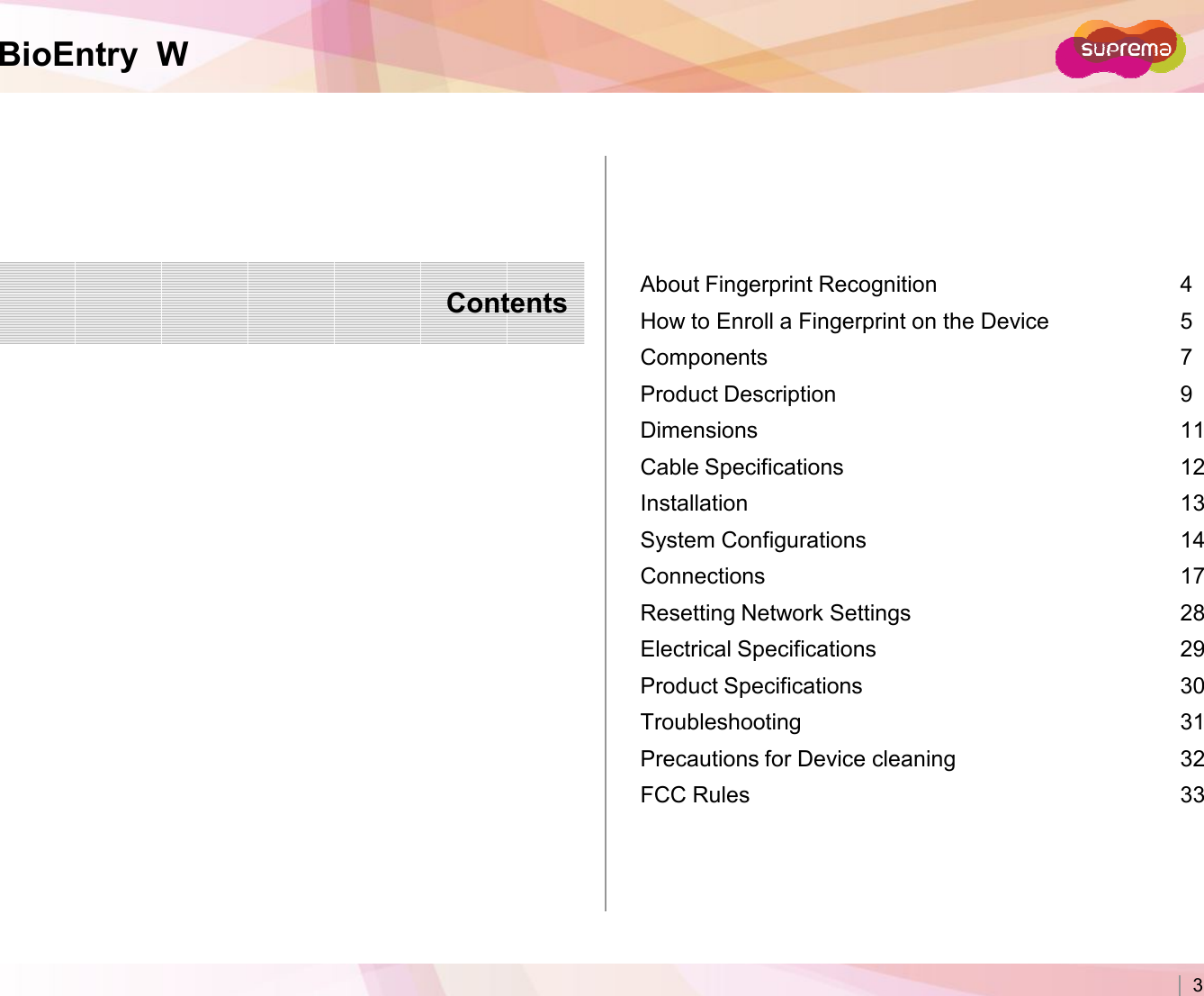 BioEntry  WContents About Fingerprint Recognition 4How to Enroll a Fingerprint on the Device 5Components 7Product Description 9Dimensions  11Cable Specifications 12Installation 13Copyright 2007 Suprema Inc. 3Installation 13System Configurations 14Connections 17Resetting Network Settings  28Electrical Specifications 29Product Specifications 30Troubleshooting 31Precautions for Device cleaning 32FCC Rules 33