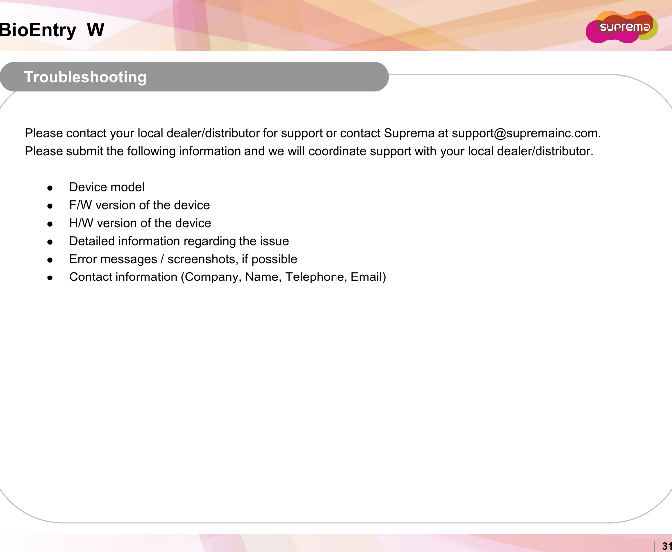 BioEntry  WTroubleshootingPlease contact your local dealer/distributor for support or contact Suprema at support@supremainc.com. Please submit the following information and we will coordinate support with your local dealer/distributor.Device modelF/W version of the deviceH/W version of the deviceDetailed information regarding the issueError messages / screenshots, if possibleContact information (Company, Name, Telephone, Email)Copyright 2007 Suprema Inc. 31Contact information (Company, Name, Telephone, Email)