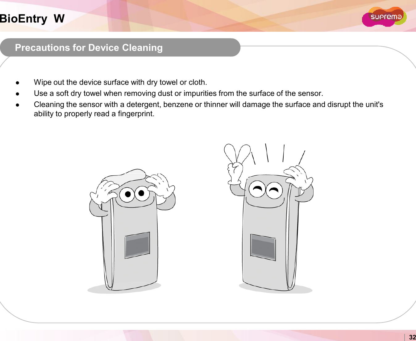BioEntry  WPrecautions for Device CleaningWipe out the device surface with dry towel or cloth.Use a soft dry towel when removing dust or impurities from the surface of the sensor.Cleaning the sensor with a detergent, benzene or thinner will damage the surface and disrupt the unit&apos;s ability to properly read a fingerprint.Copyright 2007 Suprema Inc. 32