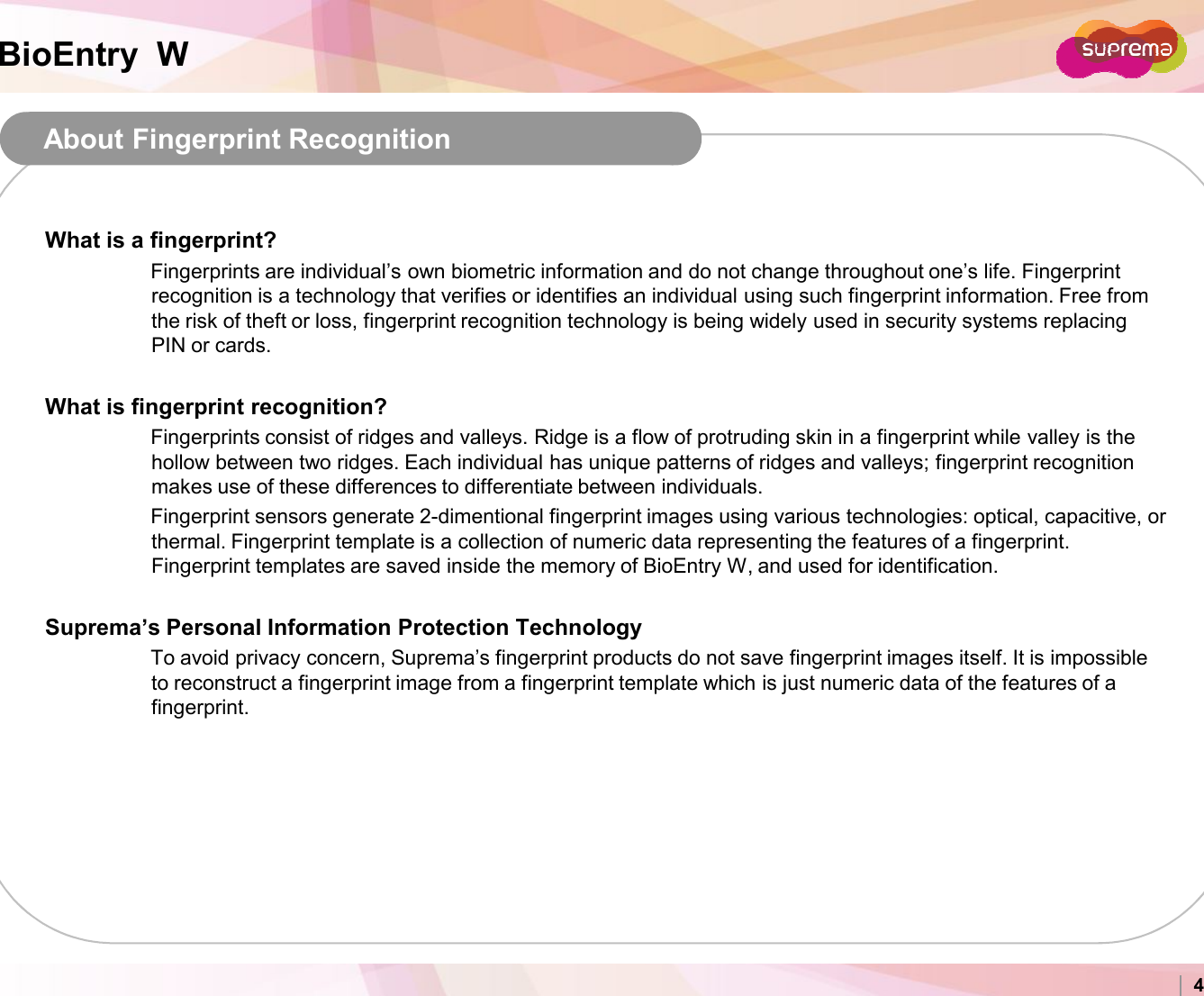 BioEntry  WAbout Fingerprint RecognitionWhat is a fingerprint?Fingerprints are individual’s own biometric information and do not change throughout one’s life. Fingerprint recognition is a technology that verifies or identifies an individual using such fingerprint information. Free from the risk of theft or loss, fingerprint recognition technology is being widely used in security systems replacing PIN or cards.What is fingerprint recognition?Fingerprints consist of ridges and valleys. Ridge is a flow of protruding skin in a fingerprint while valley is thehollow between two ridges. Each individual has unique patterns of ridges and valleys; fingerprint recognition makes use of these differences to differentiate between individuals.Fingerprint sensors generate 2-dimentional fingerprint images using various technologies: optical, capacitive, or Copyright 2007 Suprema Inc. 4Fingerprint sensors generate 2-dimentional fingerprint images using various technologies: optical, capacitive, or thermal. Fingerprint template is a collection of numeric data representing the features of a fingerprint. Fingerprint templates are saved inside the memory of BioEntry W, and used for identification. Suprema’s Personal Information Protection TechnologyTo avoid privacy concern, Suprema’s fingerprint products do not save fingerprint images itself. It is impossible to reconstruct a fingerprint image from a fingerprint template which is just numeric data of the features of a fingerprint.