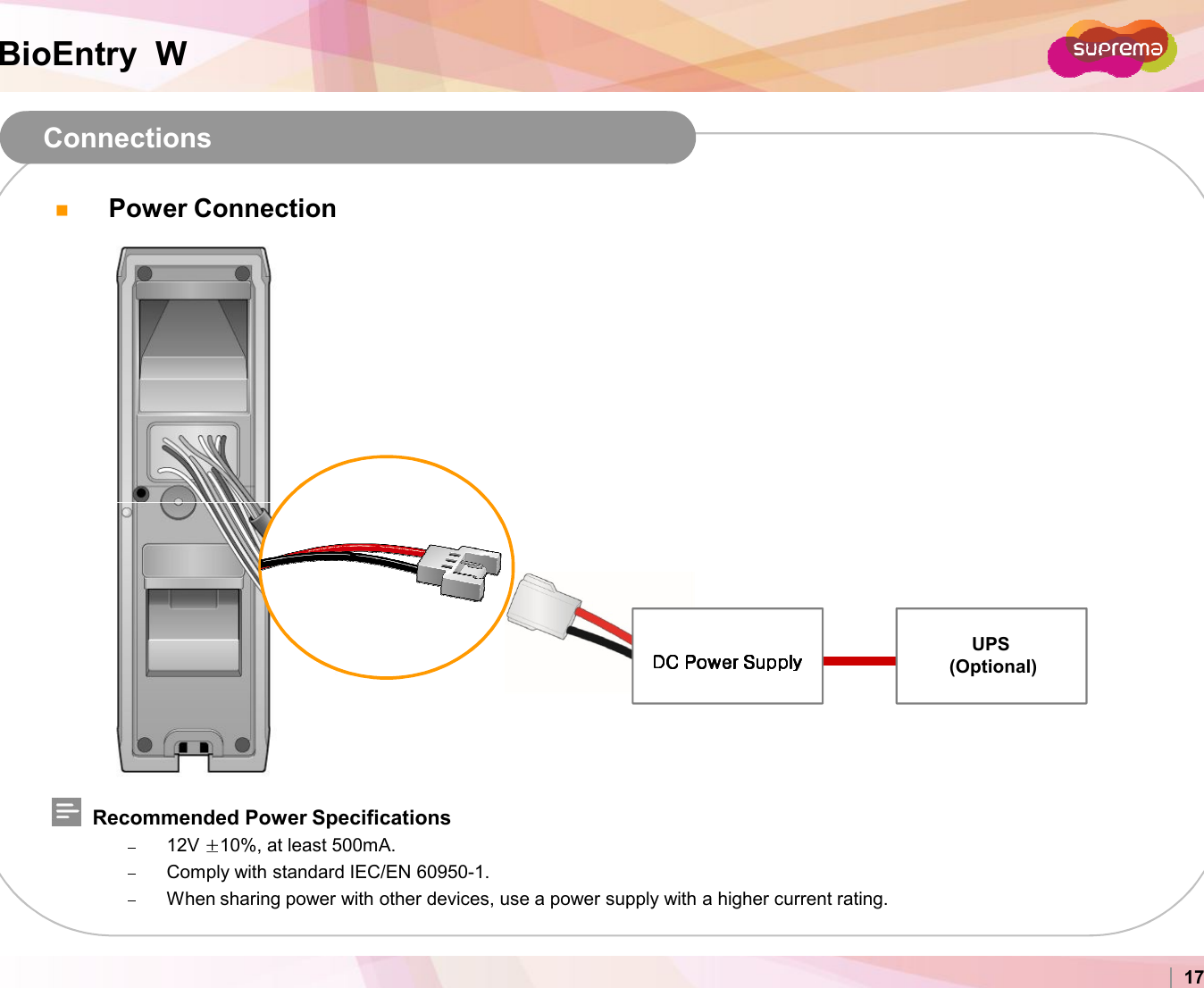 BioEntry  WPower Connection ConnectionsCopyright 2007 Suprema Inc. 17Recommended Power Specifications12V  10%, at least 500mA.Comply with standard IEC/EN 60950-1.When sharing power with other devices, use a power supply with a higher current rating.UPS(Optional)DC Power Supply