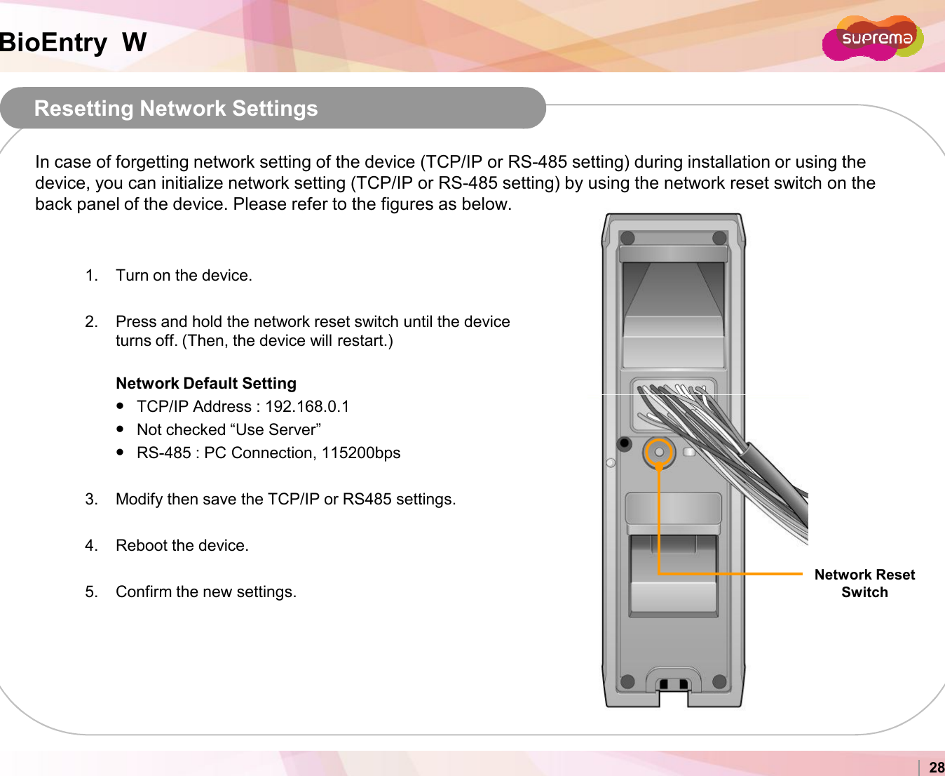 BioEntry  WResetting Network Settings In case of forgetting network setting of the device (TCP/IP or RS-485 setting) during installation or using the device, you can initialize network setting (TCP/IP or RS-485 setting) by using the network reset switch on the back panel of the device. Please refer to the figures as below.1. Turn on the device.2. Press and hold the network reset switch until the device turns off. (Then, the device will restart.)Network Default SettingCopyright 2007 Suprema Inc. 28TCP/IP Address : 192.168.0.1Not checked “Use Server”RS-485 : PC Connection, 115200bps3. Modify then save the TCP/IP or RS485 settings.4. Reboot the device. 5. Confirm the new settings.Network Reset Switch