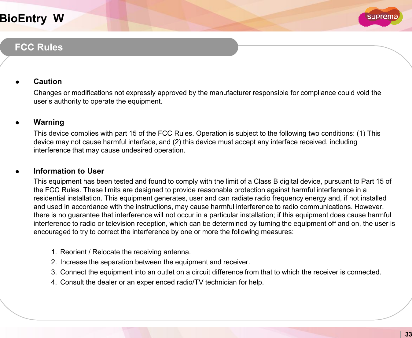 BioEntry  WFCC Rules Caution Changes or modifications not expressly approved by the manufacturer responsible for compliance could void the user’s authority to operate the equipment. Warning This device complies with part 15 of the FCC Rules. Operation is subject to the following two conditions: (1) This device may not cause harmful interface, and (2) this device must accept any interface received, including interference that may cause undesired operation. Information to User Copyright 2007 Suprema Inc. 33Information to User This equipment has been tested and found to comply with the limit of a Class B digital device, pursuant to Part 15 of the FCC Rules. These limits are designed to provide reasonable protection against harmful interference in a residential installation. This equipment generates, user and can radiate radio frequency energy and, if not installed and used in accordance with the instructions, may cause harmful interference to radio communications. However, there is no guarantee that interference will not occur in a particular installation; if this equipment does cause harmful interference to radio or television reception, which can be determined by turning the equipment off and on, the user is encouraged to try to correct the interference by one or more the following measures: 1. Reorient / Relocate the receiving antenna. 2. Increase the separation between the equipment and receiver. 3. Connect the equipment into an outlet on a circuit difference from that to which the receiver is connected. 4. Consult the dealer or an experienced radio/TV technician for help.