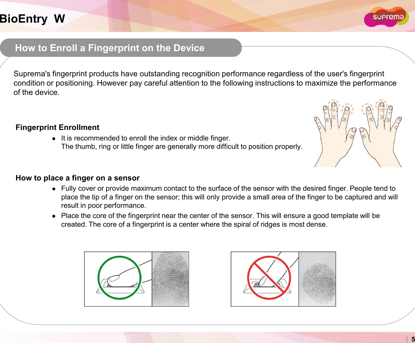 BioEntry  WHow to Enroll a Fingerprint on the DeviceFingerprint EnrollmentIt is recommended to enroll the index or middle finger.The thumb, ring or little finger are generally more difficult to position properly.How to place a finger on a sensorSuprema&apos;s fingerprint products have outstanding recognition performance regardless of the user&apos;s fingerprint condition or positioning. However pay careful attention to the following instructions to maximize the performance of the device.Copyright 2007 Suprema Inc. 5How to place a finger on a sensorFully cover or provide maximum contact to the surface of the sensor with the desired finger. People tend to place the tip of a finger on the sensor; this will only provide a small area of the finger to be captured and will result in poor performance.Place the core of the fingerprint near the center of the sensor. This will ensure a good template will be created. The core of a fingerprint is a center where the spiral of ridges is most dense.