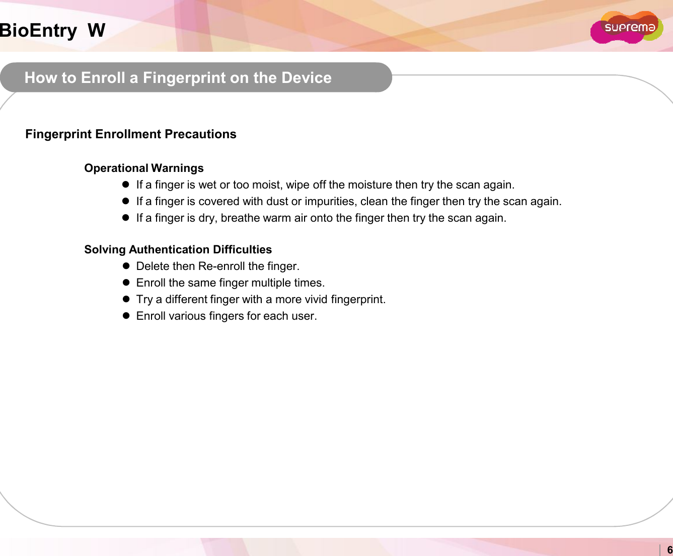 BioEntry  WHow to Enroll a Fingerprint on the DeviceFingerprint Enrollment PrecautionsOperational WarningsIf a finger is wet or too moist, wipe off the moisture then try the scan again.If a finger is covered with dust or impurities, clean the finger then try the scan again.If a finger is dry, breathe warm air onto the finger then try the scan again.Solving Authentication DifficultiesDelete then Re-enroll the finger.Enroll the same finger multiple times.Copyright 2007 Suprema Inc. 6Enroll the same finger multiple times.Try a different finger with a more vivid fingerprint.Enroll various fingers for each user. 