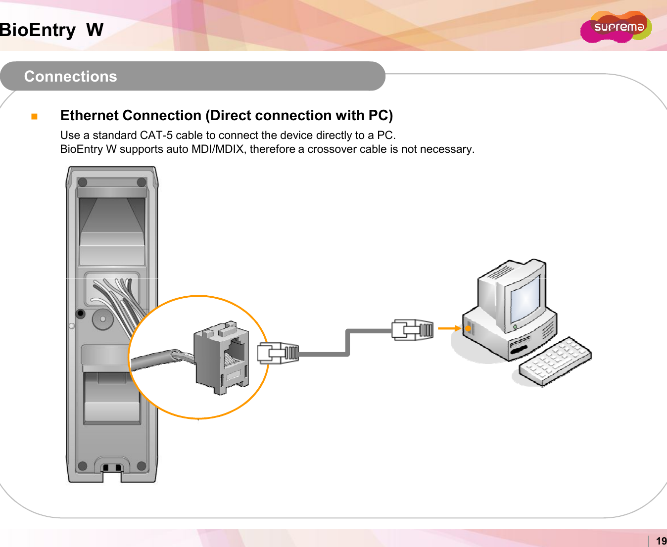 BioEntry  WConnectionsEthernet Connection (Direct connection with PC)Use a standard CAT-5 cable to connect the device directly to a PC.BioEntry W supports auto MDI/MDIX, therefore a crossover cable is not necessary.Copyright 2007 Suprema Inc. 19