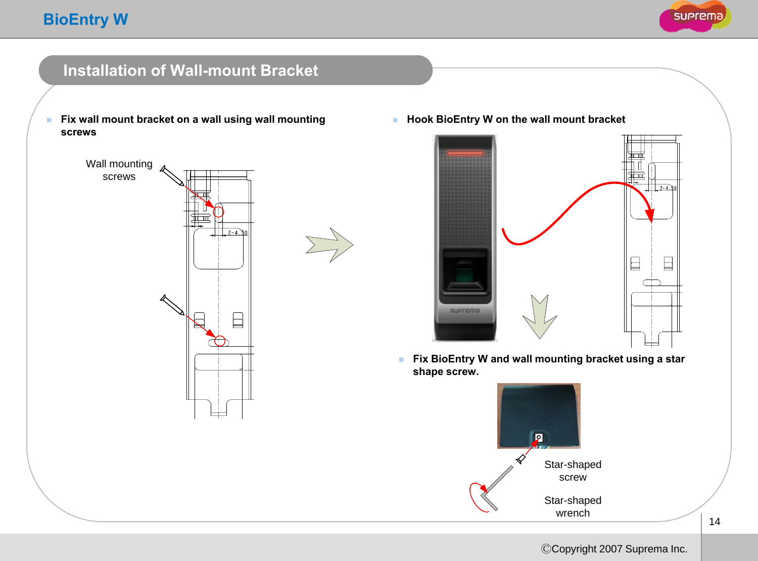 BioEntry WInstallation of Wall-mount BracketFix wall mount bracket on a wall using wall mounting screwsHook BioEntry W on the wall mount bracketscrewsWall mounting screwsFix BioEntry W and wall mounting bracket using a star shape screw.Star-shaped screw14ⒸCopyright 2007 Suprema Inc.Star-shaped wrench