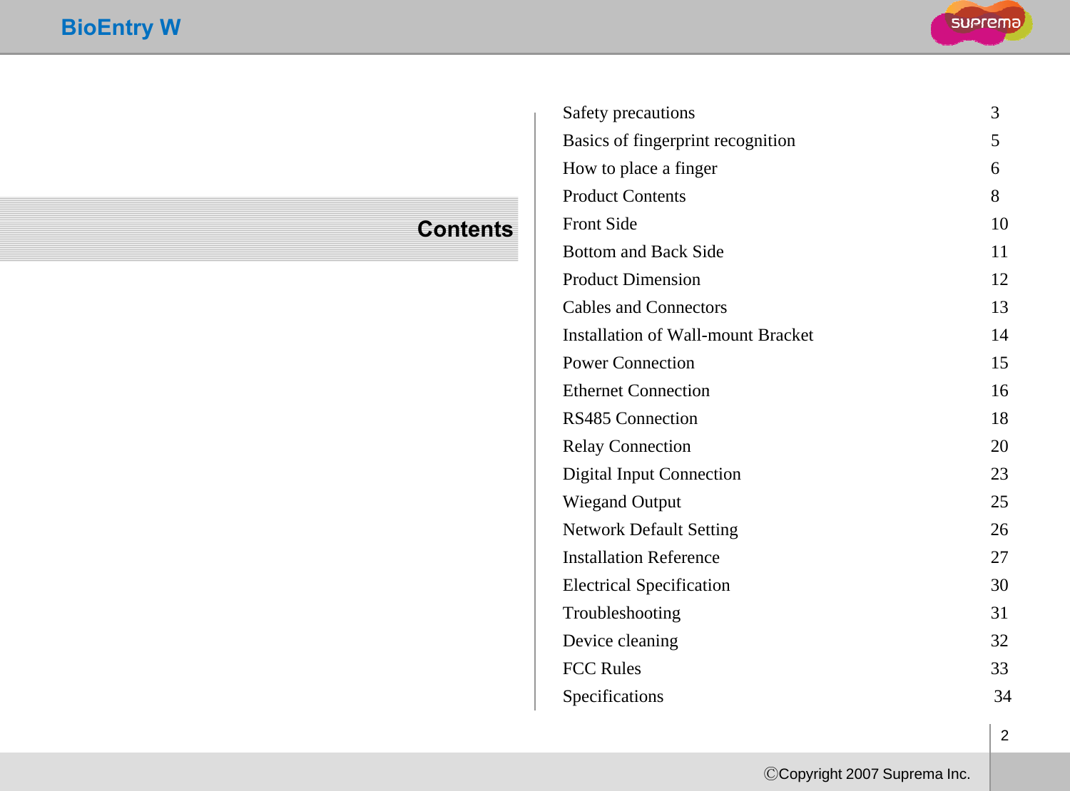 BioEntry WSafety precautions  3Basics of fingerprint recognition 5How to place a finger  6dContentsProduct Contents  8Front Side  10Bottom and Back Side  11Product Dimension  12Cables and Connectors  13Installation of Wall-mount Bracket  14Power Connection  15Ethernet Connection16Ethernet Connection 16RS485 Connection  18Relay Connection  20Digital Input Connection  23Wiegand Output  25Network Default Setting                                                        26              Installation Reference  27Electrical Specification30Electrical Specification 30Troubleshooting 31Device cleaning  32FCC Rules 33Sifii 342ⒸCopyright 2007 Suprema Inc.Specifications                                                                          34