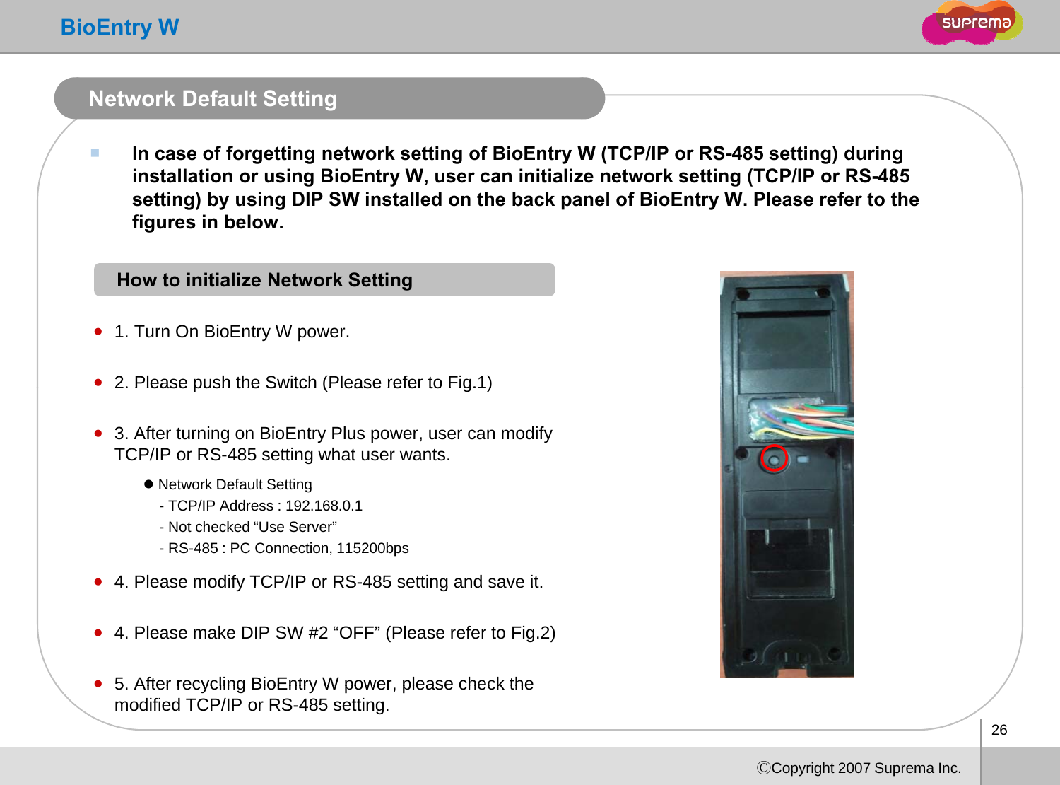 BioEntry WNetwork Default SettingIn case of forgetting network setting of BioEntry W (TCP/IP or RS-485 setting) during installation or using BioEntry W, user can initialize network setting (TCP/IP or RS-485 setting) by using DIP SW installed on the back panel of BioEntry W. Please refer to the figures in below.How to initialize Network Settinggz1. Turn On BioEntry W power.z2. Please push the Switch (Please refer to Fig.1)2. Please push the Switch (Please refer to Fig.1)z3. After turning on BioEntry Plus power, user can modify TCP/IP or RS-485 setting what user wants. zNetwork Default Settingz4Please modify TCP/IP or RS-485 setting and save itzNetwork Default Setting- TCP/IP Address : 192.168.0.1- Not checked “Use Server”- RS-485 : PC Connection, 115200bps4. Please modify TCP/IP or RS485 setting and save it.z4. Please make DIP SW #2 “OFF” (Please refer to Fig.2)z5 After recyclingBioEntryW power please check the26ⒸCopyright 2007 Suprema Inc.z5. After recycling BioEntryW power, please check the modified TCP/IP or RS-485 setting. 