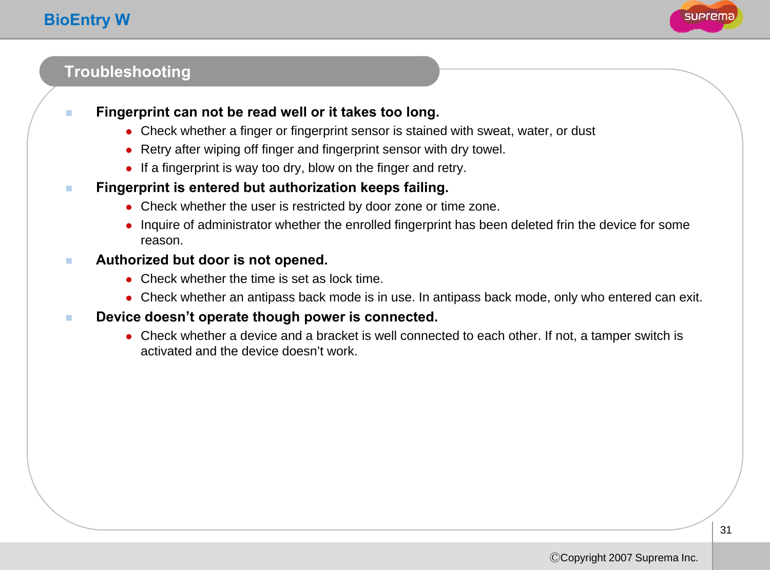 BioEntry WTroubleshootingFingerprint can not be read well or it takes too long.zCheck whether a finger or fingerprint sensor is stained with sweat, water, or dustggp ,,zRetry after wiping off finger and fingerprint sensor with dry towel.zIf a fingerprint is way too dry, blow on the finger and retry.Fingerprint is entered but authorization keeps failing.zCheck whether the user is restricted by door zone or time zonezCheck whether the user is restricted by door zone or time zone. zInquire of administrator whether the enrolled fingerprint has been deleted frin the device for some reason.Authorized but door is not opened.zCheck whether the time is set as lock timezCheck whether the time is set as lock time. zCheck whether an antipass back mode is in use. In antipass back mode, only who entered can exit. Device doesn’t operate though power is connected.zCheck whether a device and a bracket is well connected to each other. If not, a tamper switch is activated and the device doesn’tworkactivated and the device doesn t work. 31ⒸCopyright 2007 Suprema Inc.