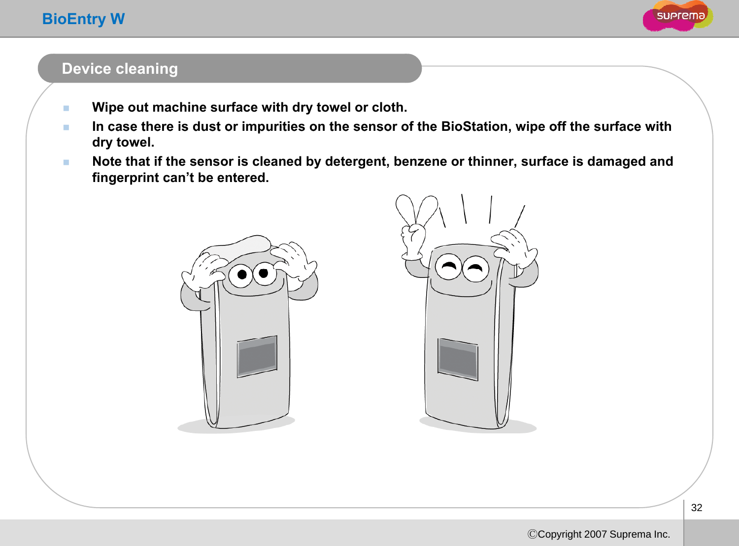 BioEntry WDevice cleaningWipe out machine surface with dry towel or cloth.In case there is dust or impurities on the sensor of the BioStation, wipe off the surface with case t e e s dust o pu t es o t e se so o t e oStat o , pe o t e su ace tdry towel.Note that if the sensor is cleaned by detergent, benzene or thinner, surface is damaged and fingerprint can’t be entered. 32ⒸCopyright 2007 Suprema Inc.