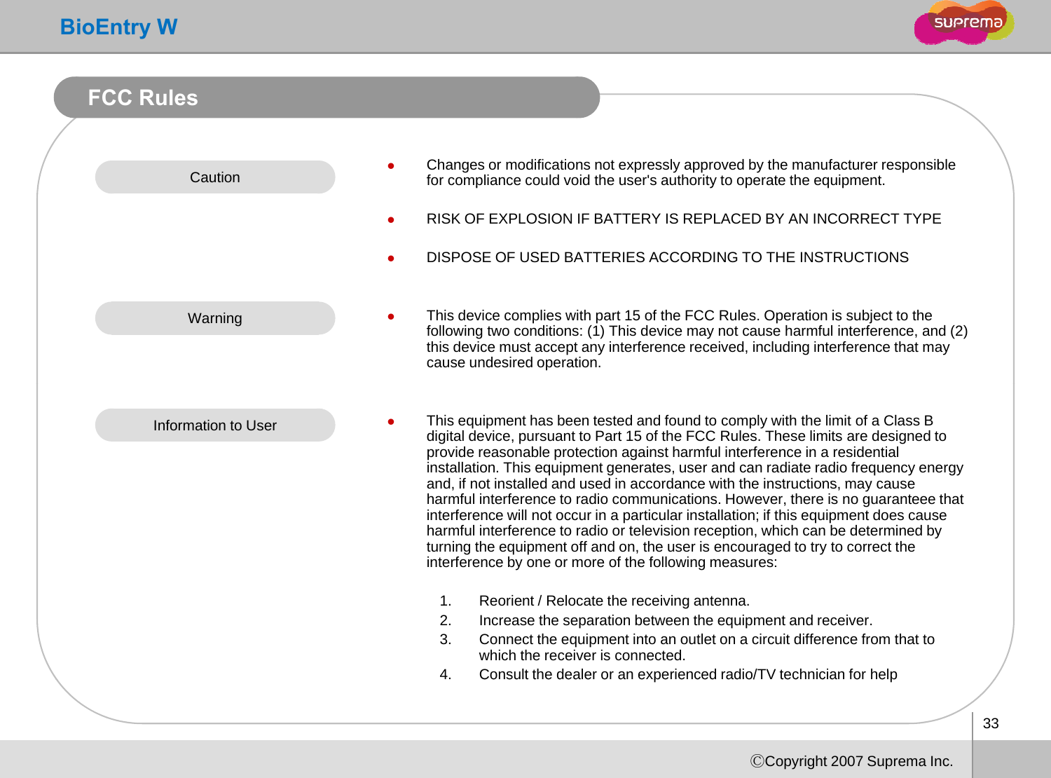 BioEntry WFCC RulesCaution zChanges or modifications not expressly approved by the manufacturer responsible for compliance could void the user&apos;s authority to operate the equipment.pypqpzRISK OF EXPLOSION IF BATTERY IS REPLACED BY AN INCORRECT TYPEzDISPOSE OF USED BATTERIES ACCORDING TO THE INSTRUCTIONSWarning zThis device complies with part 15 of the FCC Rules. Operation is subject to the following two conditions: (1) This device may not cause harmful interference, and (2) this device must accept any interference received, including interference that may cause undesired operation.Information to User zThis equipment has been tested and found to comply with the limit of a Class B digital device, pursuant to Part 15 of the FCC Rules. These limits are designed to provide reasonable protection against harmful interference in a residential installation. This equipment generates, user and can radiate radio frequency energy and if not installed and used in accordance with the instructions may causeand, if not installed and used in accordance with the instructions, may cause harmful interference to radio communications. However, there is no guaranteee that interference will not occur in a particular installation; if this equipment does cause harmful interference to radio or television reception, which can be determined by turning the equipment off and on, the user is encouraged to try to correct the interference by one or more of the following measures:1. Reorient / Relocate the receiving antenna.2. Increase the separation between the equipment and receiver.3. Connect the equipment into an outlet on a circuit difference from that to which the receiver is connected.4.Consult the dealer or an experienced radio/TV technician for help33ⒸCopyright 2007 Suprema Inc.4.Consult the dealer or an experienced radio/TV technician for help