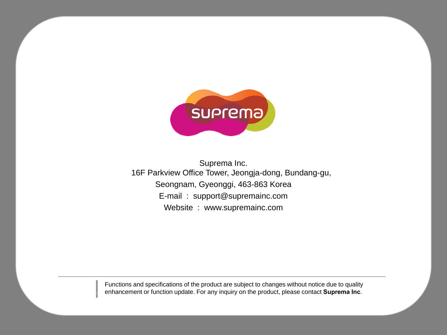 Suprema Inc.16F Parkview Office Tower, Jeongja-dong, Bundang-gu, Seongnam, Gyeonggi, 463-863 KoreaE-mail  :  support@supremainc.comWebsite : www supremainc comWebsite  :  www.supremainc.comFunctions and specifications of the product are subject to changes without notice due to quality enhancement or function update For any inquiry on the product please contactSuprema Incenhancement or function update. For any inquiry on the product, please contact Suprema Inc.