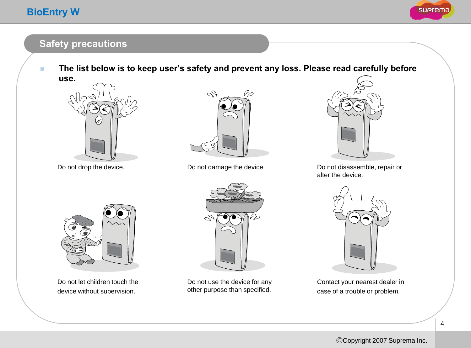 BioEntry WSafety precautionsThe list below is to keep user’s safety and prevent any loss. Please read carefully before use.Do not drop the device.  Do not damage the device. Do not disassemble, repair oralter the device.Do not let children touch the device without supervision.Do not use the device for any other purpose than specified. Contact your nearest dealer in case of a trouble or problem. 4ⒸCopyright 2007 Suprema Inc.