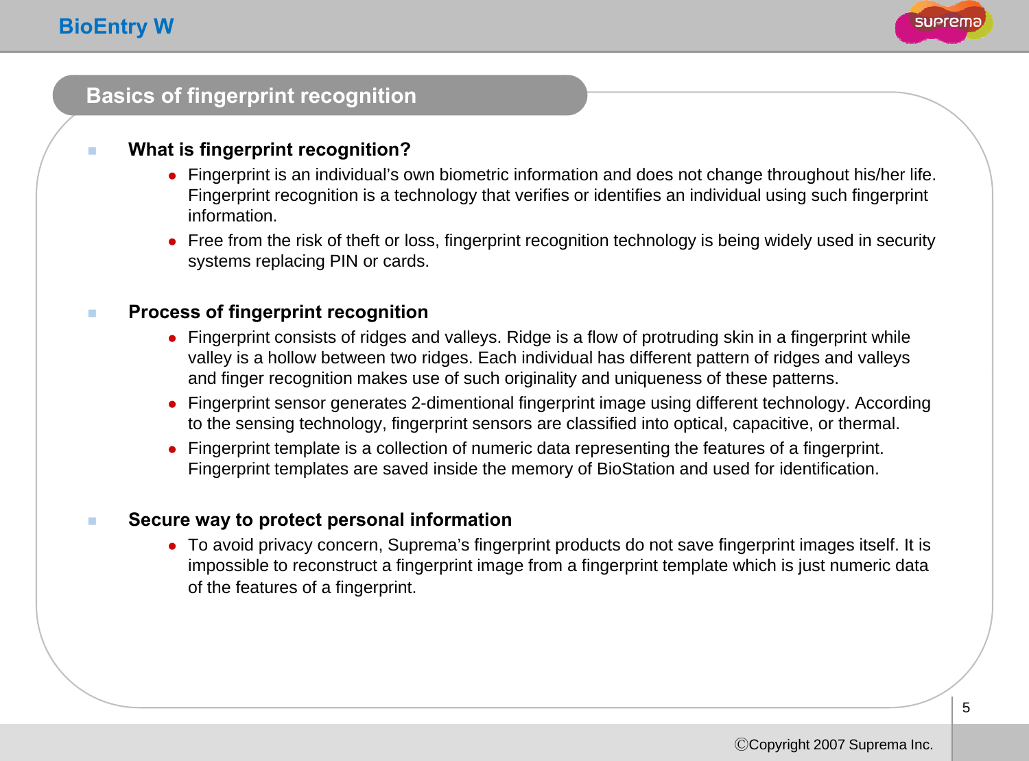 BioEntry WBasics of fingerprint recognitionWhat is fingerprint recognition?zFingerprint is an individual’s own biometric information and does not change throughout his/her life. gp g gFingerprint recognition is a technology that verifies or identifies an individual using such fingerprint information.zFree from the risk of theft or loss, fingerprint recognition technology is being widely used in security systems replacing PIN or cards. Process of fingerprint recognitionzFingerprint consists of ridges and valleys. Ridge is a flow of protruding skin in a fingerprint while valley is a hollow between two ridges. Each individual has different pattern of ridges and valleys and finger recognition makes use of such originality and uniqueness of these patternsand finger recognition makes use of such originality and uniqueness of these patterns.zFingerprint sensor generates 2-dimentional fingerprint image using different technology. According to the sensing technology, fingerprint sensors are classified into optical, capacitive, or thermal. zFingerprint template is a collection of numeric data representing the features of a fingerprint. Fingerprint templates are saved inside the memory of BioStation and used for identificationFingerprint templates are saved inside the memory of BioStation and used for identification. Secure way to protect personal information zTo avoid privacy concern, Suprema’s fingerprint products do not save fingerprint images itself. It is impossible to reconstruct a fingerprint image from a fingerprint template which is just numeric dataimpossible to reconstruct a fingerprint image from a fingerprint template which is just numeric data of the features of a fingerprint.5ⒸCopyright 2007 Suprema Inc.