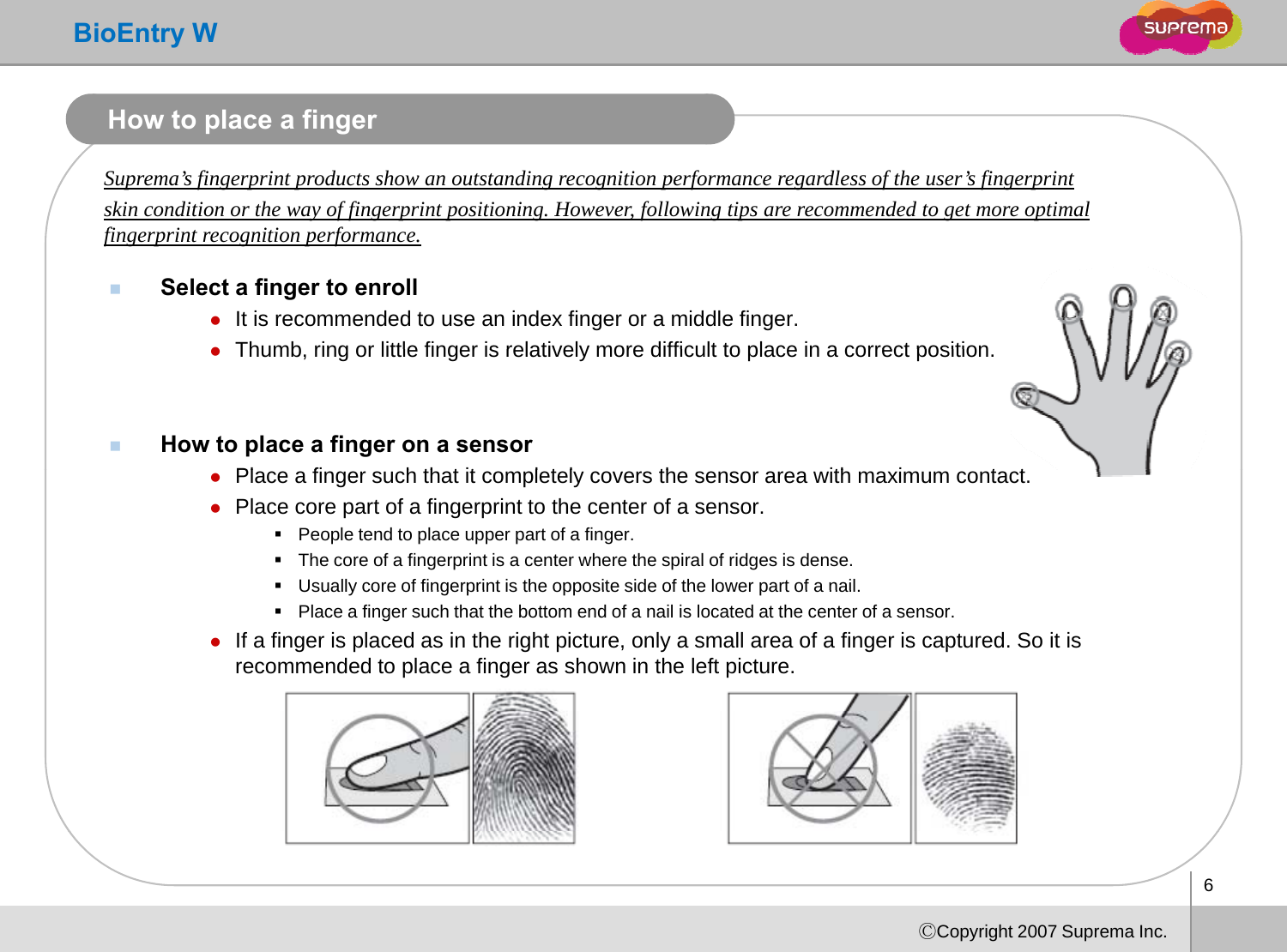 BioEntry WHow to place a fingerSuprema’s fingerprint products show an outstanding recognition performance regardless of the user’s fingerprint skin condition or the way of fingerprint positioning. However, following tips are recommended to get more optimal fffingerprint recognition performance.Select a finger to enrollzIt is recommended to use an index finger or a middle finger. zThumb ring or little finger is relatively more difficult to place in a correct positionzThumb, ring or little finger is relatively more difficult to place in a correct position.How to place a finger on a sensorPl fi h th t it l t l th ith i t tzPlace a finger such that it completely covers the sensor area with maximum contact. zPlace core part of a fingerprint to the center of a sensor.People tend to place upper part of a finger.The core of a fingerprint is a center where the spiral of ridges is dense. Usually core of fingerprint is the opposite side of the lower part of a nailUsually core of fingerprint is the opposite side of the lower part of a nail. Place a finger such that the bottom end of a nail is located at the center of a sensor.zIf a finger is placed as in the right picture, only a small area of a finger is captured. So it is recommended to place a finger as shown in the left picture. 6ⒸCopyright 2007 Suprema Inc.