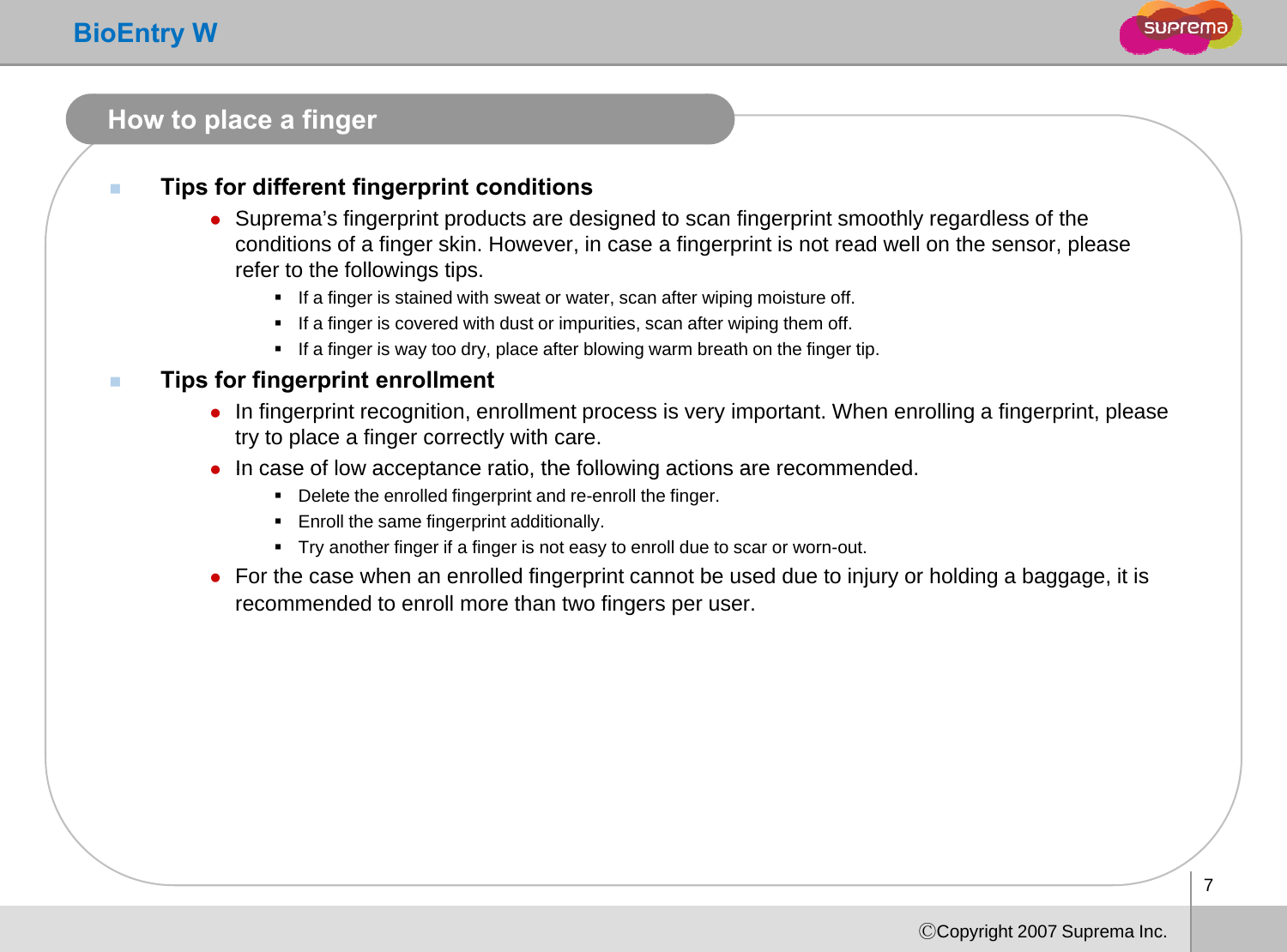 BioEntry WHow to place a fingerTips for different fingerprint conditionszSuprema’s fingerprint products are designed to scan fingerprint smoothly regardless of the pgpp g gp ygconditions of a finger skin. However, in case a fingerprint is not read well on the sensor, please refer to the followings tips. If a finger is stained with sweat or water, scan after wiping moisture off.If a finger is covered with dust or impurities, scan after wiping them off.If a finger is way too dry place after blowing warm breath on the finger tipIf a finger is way too dry, place after blowing warm breath on the finger tip.Tips for fingerprint enrollmentzIn fingerprint recognition, enrollment process is very important. When enrolling a fingerprint, please try to place a finger correctly with care. zIn case of low acceptance ratio the following actions are recommendedzIn case of low acceptance ratio, the following actions are recommended.Delete the enrolled fingerprint and re-enroll the finger.Enroll the same fingerprint additionally.Try another finger if a finger is not easy to enroll due to scar or worn-out.zFor the case when an enrolled fingerprint cannot be used due to injury or holding a baggage, it is recommended to enroll more than two fingers per user.7ⒸCopyright 2007 Suprema Inc.