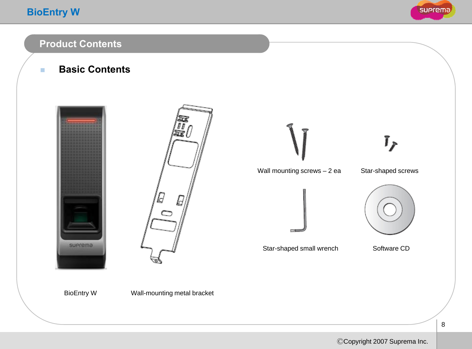 BioEntry WProduct ContentsBasic ContentsWall mounting screws–2eaStar-shaped screwsWall mounting screws 2 eaStarshaped screwsStar-shaped small wrench Software CDBioEntry W Wall-mounting metal bracket8ⒸCopyright 2007 Suprema Inc.