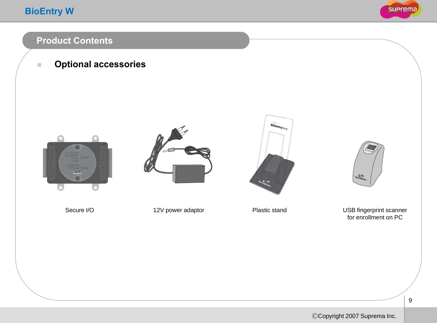 BioEntry WProduct ContentsOptional accessoriesUSB fingerprint scanner for enrollment on PC12V power adaptor Plastic standSecure I/O9ⒸCopyright 2007 Suprema Inc.