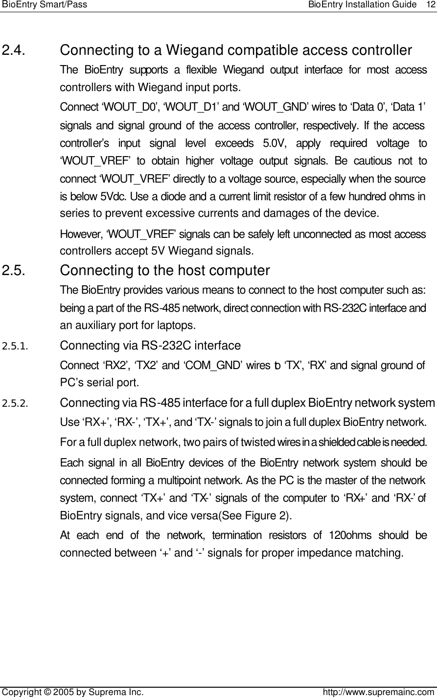 BioEntry Smart/Pass                                                BioEntry Installation Guide  12   Copyright © 2005 by Suprema Inc.                                       http://www.supremainc.com 2.4. Connecting to a Wiegand compatible access controller The BioEntry supports a flexible Wiegand output interface for most access controllers with Wiegand input ports. Connect ‘WOUT_D0’, ‘WOUT_D1’ and ‘WOUT_GND’ wires to ‘Data 0’, ‘Data 1’ signals and signal ground of the access controller, respectively. If the access controller’s input signal level exceeds 5.0V, apply required voltage to ‘WOUT_VREF’ to obtain higher voltage output signals. Be cautious not to connect ‘WOUT_VREF’ directly to a voltage source, especially when the source is below 5Vdc. Use a diode and a current limit resistor of a few hundred ohms in series to prevent excessive currents and damages of the device. However, ‘WOUT_VREF’ signals can be safely left unconnected as most access controllers accept 5V Wiegand signals. 2.5. Connecting to the host computer The BioEntry provides various means to connect to the host computer such as: being a part of the RS-485 network, direct connection with RS-232C interface and an auxiliary port for laptops. 2.5.1. Connecting via RS-232C interface Connect ‘RX2’, ‘TX2’ and ‘COM_GND’ wires to ‘TX’, ‘RX’ and signal ground of PC’s serial port. 2.5.2. Connecting via RS-485 interface for a full duplex BioEntry network system Use ‘RX+’, ‘RX-’, ‘TX+’, and ‘TX-’ signals to join a full duplex BioEntry network. For a full duplex network, two pairs of twisted wires in a shielded cable is needed. Each signal in all BioEntry devices of the BioEntry network system should be connected forming a multipoint network. As the PC is the master of the network system, connect ‘TX+’ and ‘TX-’ signals of the computer to ‘RX+’ and ‘RX-’ of BioEntry signals, and vice versa(See Figure 2). At each end of the network, termination resistors of 120ohms should be connected between ‘+’ and ‘-’ signals for proper impedance matching. 