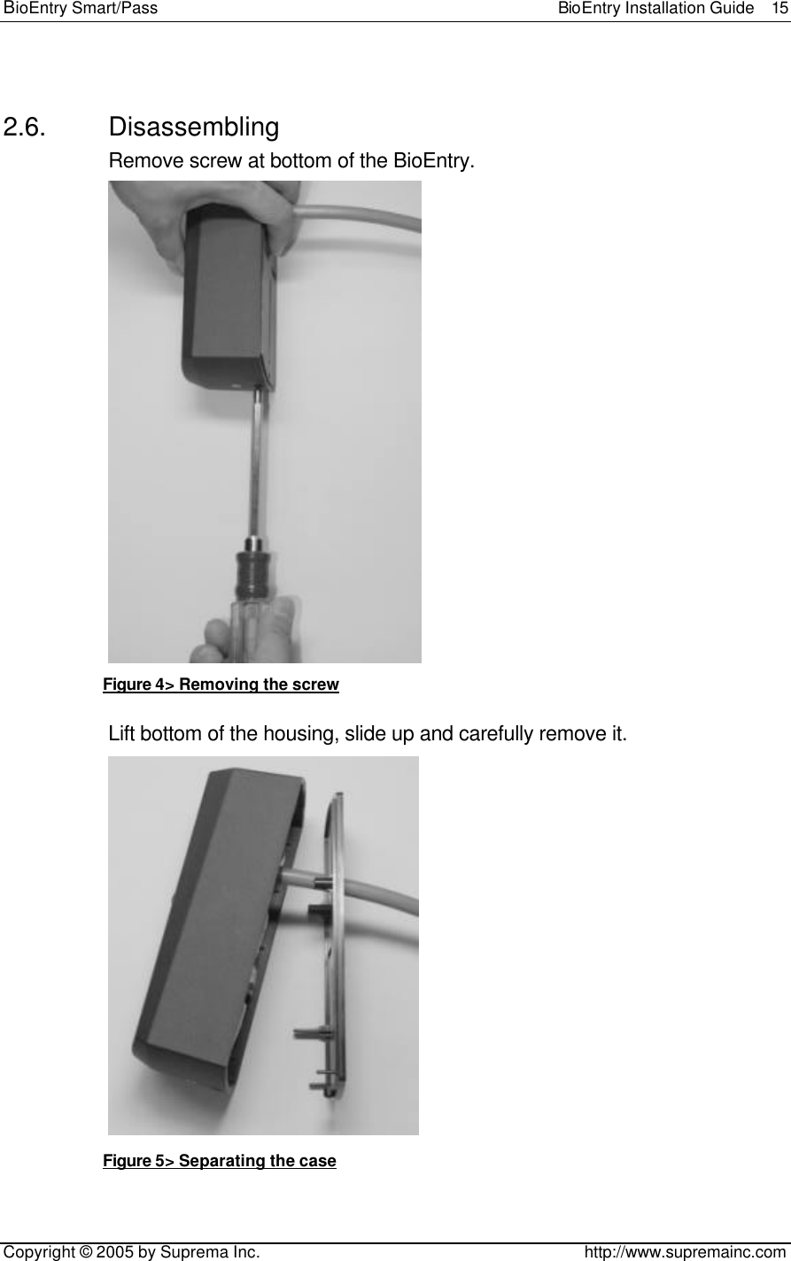 BioEntry Smart/Pass                                                BioEntry Installation Guide  15   Copyright © 2005 by Suprema Inc.                                       http://www.supremainc.com  2.6. Disassembling Remove screw at bottom of the BioEntry.  Figure 4&gt; Removing the screw Lift bottom of the housing, slide up and carefully remove it.  Figure 5&gt; Separating the case 