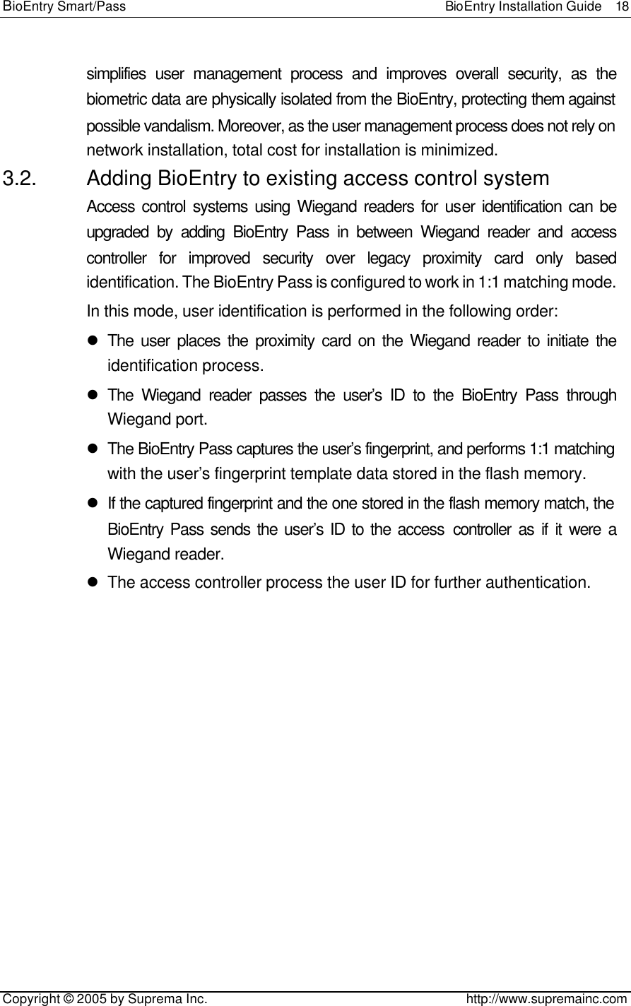 BioEntry Smart/Pass                                                BioEntry Installation Guide  18   Copyright © 2005 by Suprema Inc.                                       http://www.supremainc.com simplifies user management process and improves overall security, as the biometric data are physically isolated from the BioEntry, protecting them against possible vandalism. Moreover, as the user management process does not rely on network installation, total cost for installation is minimized. 3.2. Adding BioEntry to existing access control system Access control systems using Wiegand readers for user identification can be upgraded by adding BioEntry Pass in between Wiegand reader and access controller for improved security over legacy proximity card only based identification. The BioEntry Pass is configured to work in 1:1 matching mode. In this mode, user identification is performed in the following order: l The user places the proximity card on the Wiegand reader to initiate the identification process. l The Wiegand reader passes the user’s ID to the BioEntry Pass through Wiegand port. l The BioEntry Pass captures the user’s fingerprint, and performs 1:1 matching with the user’s fingerprint template data stored in the flash memory. l If the captured fingerprint and the one stored in the flash memory match, the BioEntry Pass sends the user’s ID to the access controller as if it were a Wiegand reader. l The access controller process the user ID for further authentication. 