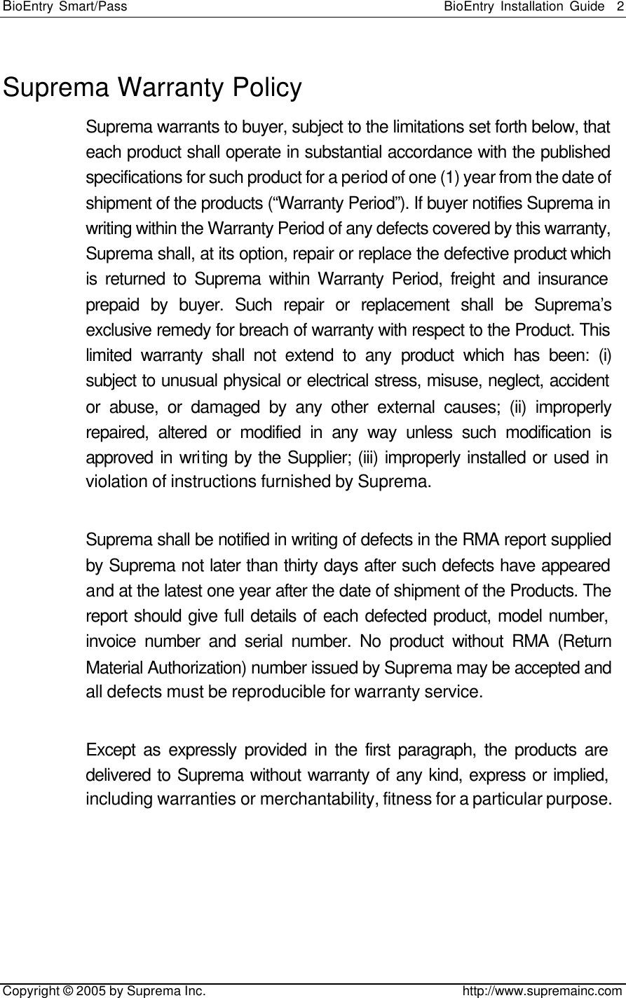 BioEntry Smart/Pass                                                BioEntry Installation Guide    2   Copyright © 2005 by Suprema Inc.                                       http://www.supremainc.com Suprema Warranty Policy Suprema warrants to buyer, subject to the limitations set forth below, that each product shall operate in substantial accordance with the published specifications for such product for a period of one (1) year from the date of shipment of the products (“Warranty Period”). If buyer notifies Suprema in writing within the Warranty Period of any defects covered by this warranty, Suprema shall, at its option, repair or replace the defective product which is returned to Suprema within Warranty Period, freight and insurance prepaid by buyer. Such repair or replacement shall be Suprema’s exclusive remedy for breach of warranty with respect to the Product. This limited warranty shall not extend to any product which has been: (i) subject to unusual physical or electrical stress, misuse, neglect, accident or abuse, or damaged by any other external causes; (ii) improperly repaired, altered or modified in any way unless such modification is approved in writing by the Supplier; (iii) improperly installed or used in violation of instructions furnished by Suprema.  Suprema shall be notified in writing of defects in the RMA report supplied by Suprema not later than thirty days after such defects have appeared and at the latest one year after the date of shipment of the Products. The report should give full details of each defected product, model number, invoice number and serial number. No product without RMA (Return Material Authorization) number issued by Suprema may be accepted and all defects must be reproducible for warranty service.  Except as expressly provided in the first paragraph, the products are delivered to Suprema without warranty of any kind, express or implied, including warranties or merchantability, fitness for a particular purpose. 